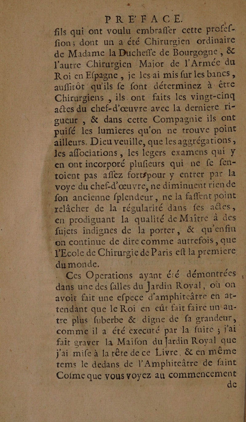 ” { PR É.É À c Er = fils qui ont voulu embrafler cette profef. fion; dont un a été Chirurgien ordinaire de Madame la Ducheffe de Bourgogne &amp; l’autre Chiturgien Major de l'Armée du _Roien Epagne , je lesai mis fur les bancs, auffirôt qu'ils fe font déterminez à être Chirurgiens , ils ont faits les vingt-cinq actes du chef-d’ œuvre avec la derniere ri= gueur , &amp; dans cette Compagnie ils ont puifé les lumieres qu'on ne trouve point ailleurs. Dieu veuille, que lesaggrégations , les aflociations » les légers examens qui Y. _ en ont incorporé pluficurs qui ne fe fen- toient pas aflez fortfpour y entrer par la _ voye du chef-d'œuvre, ne diminuent rien de _ fon ancienne fplendeur, ne la faffent point relâcher de la régularité dans fes êtes, en prodiguant la “qualité de Maîtré à des fujets indignes de la porter, &amp; qu enfin “on continue de dire comme autrefois, que l'Ecole de Chirurgie de Paris 5 la PR dumonde. Ccs Operations ayant Été. démontrées | dans une des falles du Jardin Royal, où on avoit fait une efpece d ‘amphiteâtre eh at- tendant que le Roi en eût fait faire un'au- tre plus fuberbe &amp; digne de fa grandeur, comme il a été éxecuté par la faite ; : fai | fait oraver la Maifon du fardin Royal que j'ai rnifétlà tête dece Livre, &amp; en même tems le dedans de l'Amphiteatre de faint Cofme que vous RH commencement dc