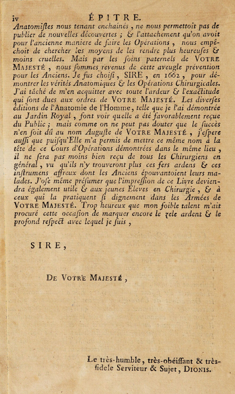 Anatomïjles nous tenant enchaînés , ne nous perrnettoit pas de publier de nouvelles découvertes ; &amp; l'attachement qu'on avait pour l'ancienne manière de faire les Opérations , nous empê- choit de chercher les moyens de les rendre plus heureufes Ü moins cruelles. Mais par les foins paternels de VOTRE Majesté , nous fouîmes revenus de cette aveugle prévention pour les Anciens. Je fus choifi , SIRE , en 1662 , pour dé¬ montrer les vérités Anatomiques &amp; les Opérations Chirurgicales. J'ai tâché de m'en acquitter avec toute l'ardeur &amp; l'exacîitude qui font dues aux ordres de Votre Majesté. Les diverfes éditions de l'Anatomie de l’Homme, telle que je l'ai démontrée au Jardin Royal , font voir quelle a été favorablement reçue du Public ; mais comme on ne peut pas douter que le fuccès nen foit dû au nom Augujle de Votre Majesté , j'efpere aujfi que puifquElle rna permis de mettre ce meme nom à la tête de ce Cours d'Opérations démontrées dans le meme lieu ? il ne fera pas' moins bien reçu de tous les Chirurgiens en général, vu qu'ils n'y trouveront plus ces fers ardens &amp; ces inftrumens affreux dont les Anciens épouvantoient leurs ma¬ lades. J'ofe même préjltmer que l'imprefjion de ce Livre devien¬ dra également utile ù aux jeunes Elèves en Chirurgie 7 &amp; à ceux qui la pratiquent Ji dignement dans les Armées de Votre Majesté. Trop heureux que mon foible talent m'ait procuré cette occajion de marquer encore le pele ardent Ù le profond refpecî avec lequel je Juis , SIRE, De Votre Majesté , Le très-humble, très-obéifTant &amp; très- fidele Serviteur &amp; Sujet, Dionis.