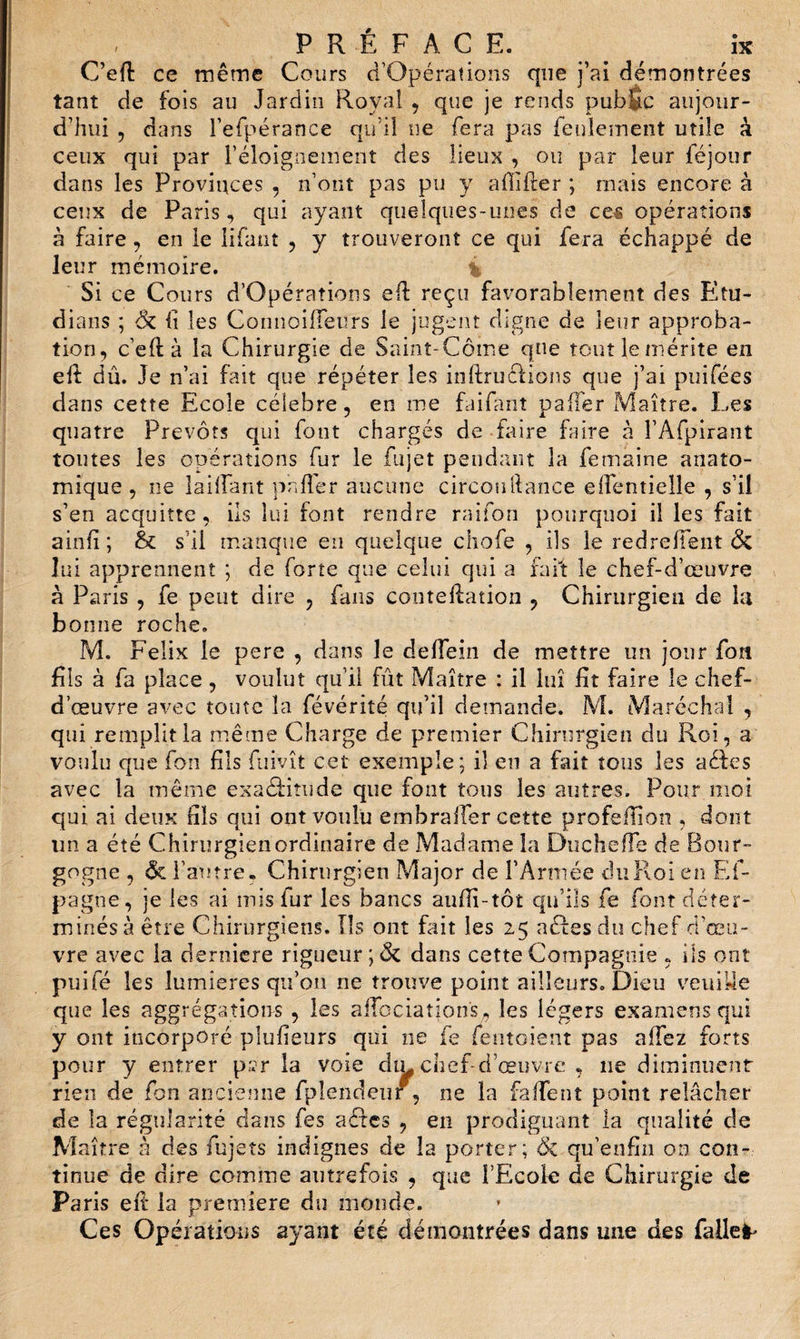 C’eft ce même Cours cTOpérations que j’ai démontrées tant de fois au Jardin Royal , que je rends pubfic aujour¬ d’hui , dans l’efpérance qu’il ne fera pas feulement utile à ceux qui par l'éloignement des lieux , ou par leur lejour dans les Provinces , n’ont pas pu y affiler ; ruais encore à ceux de Paris, qui ayant quelques-unes de ces opérations à faire, en le filant , y trouveront ce qui fera échappé de leur mémoire. Si ce Cours d’Opérations eff reçu favorablement des Etu¬ dia ns ; &amp; li les Connoilfeurs le jugent digne de leur approba¬ tion, c’eft à la Chirurgie de Sainî-Côme que tout le mérite en eft dû. Je n’ai fait que répéter les inftruclions que j’ai puifées dans cette Ecole célébré, en me faifant palier Maître. Les quatre Prévôts qui font chargés de faire faire à l’Afpirant toutes les opérations fur le fujet pendant la femaine anato¬ mique, ne lailfant palier aucune circonllance elfentielle , s’il s’en acquitte, ils lui font rendre raifon pourquoi il les fait ainlî; &amp; s’il manque en quelque chofe , ils le redreffent &amp; lui apprennent ; de forte que celui qui a fait le chef-d’œuvre à Paris , fe peut dire , fans conteUation , Chirurgien de la bonne roche. M. Félix le pere , dans le deffein de mettre un jour fou fils à fa place, voulut qu’il fût Maître : il lui fit faire le chef- d’œuvre avec toute la févérité qu’il demande. M. Maréchal , qui remplit la même Charge de premier Chirurgien du Roi, a voulu que fou fils fuivît cet exemple; il en a fait tous les aéles avec la même exaéfitude que font tous les autres. Pour moi qui ai deux fils qui ont voulu embrafler cette profeilion , dont un a été Chirurgien ordinaire de Madame la DuchefTe de Bour¬ gogne , ôt l’autre, Chirurgien Major de l’Armée du Roi en Ef- pagne, je les ai mis fur les bancs aufii-tôt qu’ils fe font déter¬ minés à être Chirurgiens. Ils ont fait les 25 actes du chef d’œu¬ vre avec la derniere rigueur ;&lt;Sc dans cette Compagnie , ils ont puifé les lumières qu’on ne trouve point ailleurs. Dieu veuille que les aggrégations , les ailbciations, les légers examens qui y ont incorporé plusieurs qui ne fe fentoient pas allez forts pour y entrer p?r la voie dm chef-d’œuvre , 11e diminuent rien de fon ancienne fpîendeiir , 11e la fa fie n t point relâcher de la régularité dans fes actes , en prodiguant la cmalité de M aître à des fujets indignes de la porter; ik qu’enfin on con¬ tinue de dire comme autrefois , que l’Ecole de Chirurgie de Paris eft la première du monde. Ces Opérations ayant été démontrées dans une des faites
