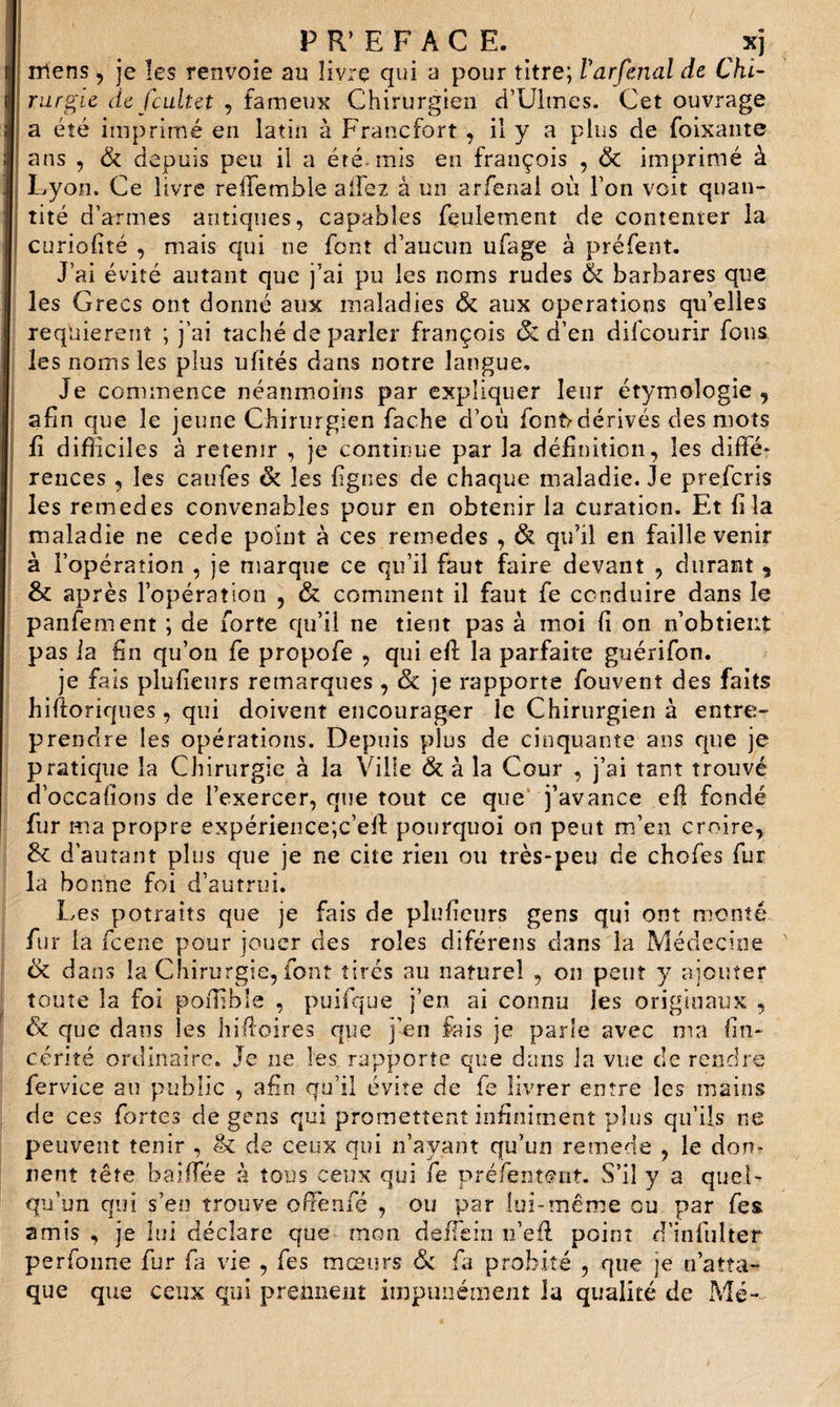 PREFACE. xj mens, je les renvoie au livre qui a pour titre; Varfenal de Chi¬ rurgie de Jcuit et , fameux Chirurgien d’Ultnes. Cet ouvrage a été imprimé en latin à Francfort , il y a plus de foixante ans , &amp; depuis peu il a été. mis en françois , &amp; imprimé à Lyon. Ce livre relTembie allez à un arfenai où Ton voit quan¬ tité d’armes antiques, capables feulement de contenter la curiofité , mais qui ne font d’aucun ufage à préfent. J’ai évité autant que j’ai pu les noms rudes &amp; barbares que les Grecs ont donné aux maladies &amp; aux operations qu’elles requièrent ; j’ai taché de parier françois &amp; d’en difcourir fous les noms les plus ulités dans notre langue. Je commence néanmoins par expliquer leur étymologie , afin que le jeune Chirurgien fâche d’où fcnfrdérivés des mots fi difficiles à retenir , je continue par la définition, les diffé¬ rences , les caufes &amp; les figues de chaque maladie. Je prefcris les remedes convenables pour en obtenir la curation. Et fila maladie ne cede point à ces remedes , &amp; qu’il en faille venir à l’opération , je marque ce qu’il faut faire devant , durant, &amp; après l’opération , &amp; comment il faut fe conduire dans le panfement ; de forte qu’il ne tient pas à moi fi on n’obtient pas ia fin qu’on fe propofe , qui eft la parfaite guérifon. je fais plufieurs remarques , de je rapporte fouvent des faits hiftoriques, qui doivent encourager le Chirurgien à entre¬ prendre les opérations. Depuis plus de cinquante ans que je pratique la Chirurgie à la Ville &amp; à la Cour , j’ai tant trouvé d’occafions de l’exercer, que tout ce que j’avance efi fondé fur ma propre expérience;c’efi pourquoi on peut m’en croire, &amp; d’autant plus que je ne cite rien ou très-peu de chofes fur la bonne foi d’autrui. Les potraits que je fais de plufieurs gens qui ont monté fur la feene pour jouer des rôles diférens dans la Médecine &amp; dans la Chirurgie, font tirés au naturel , on peut y ajouter toute la foi pofiible , puifque j’en ai connu les originaux , &amp; que dans les hifioires que j’en fais je parle avec ma fin- cérité ordinaire. Je ne les rapporte que dans la vue de rendre fervice au public , afin qu’il évite de fe livrer entre les mains de ces fortes de gens qui promettent infiniment plus qu’ils ne peuvent tenir , (k de ceux qui n’ayant qu’un remede , le don* nent tête baiffée à tous ceux qui fe préfentsnt. S’il y a quel¬ qu’un qui s’en trouve ofienfé , ou par lui-même ou par fes amis , je lui déclare que mon deiTein n’efi point d’infulter perfonne fur fa vie , fes mœurs &amp; fa probité , que je réatta¬ que que ceux qui prennent impunément la qualité de Me--