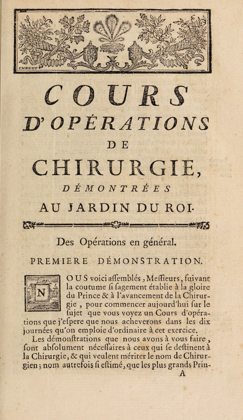U OPÉRATIONS D E CHIRURGIE, DÉMONTRÉES AU JARDIN DU ROI- ..ggÿgg Des Opérations en général. PREMIERE DÉMONSTRATION. O U S voici aflemblés , Meilleurs, fui vaut la du gie 3 pour commencer aujourd'hui fur le fujet que vous voyez un Cours d’opéra¬ tions que j'efpere que nous achèverons dans les dix journées qu'on emploie d'ordinaire à cet exercice. Les démonftrations que nous avons à vous faire font abfolument néceflaires à ceux qui fe deftinent la Chirurgie, &amp; qui veulent mériter le nom de Chirur¬ gien ; nom autrefois fi eftimé, que les plus grands Pria- A coutume li fagement établie à la gloire Prince &amp; à l'avancement de la Chirur-
