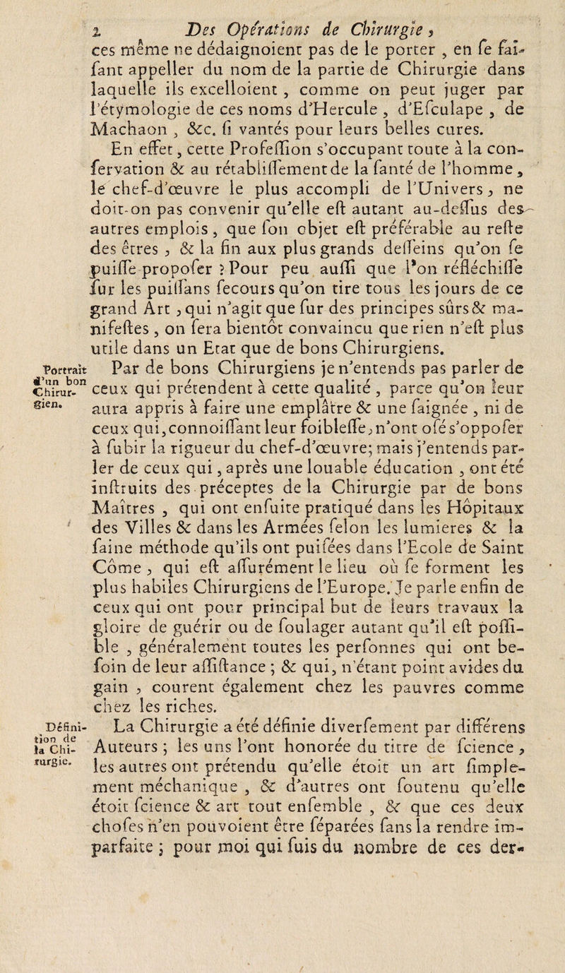 % Des Operations de Chirurgie, ce s même ne dédaignoient pas de le porter , en fe fai» Tant appeller du nom de la partie de Chirurgie dans laquelle ils excellaient , comme on peut juger par l’étymologie de ces noms d'Hercule , d'Efculape , de Machaon , &amp;c. fi vantés pour leurs belles cures. En effet, cette Profeffion s’occupant toute à la con- fervation &amp; au rétabiiflementde la fanté de l’homme, lé chef-d’œuvre le plus accompli de l’Univers ^ ne doit-on pas convenir quelle eft autant au-deftus des¬ autres emplois , que fon objet eft préférable au relie des êtres , &amp; la fin aux plus grands deffeins qu'on fe puiffe propoler ? Pour peu aufifi que Pon réfléchiffe fur les puilîans fecouts qu'on tire tous les jours de ce grand Art ,qui n'agit que fur des principes sûrs&amp;r ma- nifeftes, on fera bientôt convaincu que rien n'eft plus utile dans un Etat que de bons Chirurgiens. ■portrait Par de bons Chirurgiens je n'entends pas parler de Ch?rur-°n ceux qui prétendent à cette qualité , parce qu'on leur 8ien* aura appris à faire une emplâtre &amp; une faignée , ni de ceux qui,connoiffant leur foibteffe;n'ont ofés'oppofer à fubir la rigueur du chef-d'œuvre; mais j'entends par¬ ler de ceux qui, après une louable éducation , ont été inftruits des préceptes delà Chirurgie par de bons Maîtres , qui ont enfuite pratiqué dans les Hôpitaux des Villes Sc dans les Armées félon les lumières &amp; la faine méthode qu’ils ont puifées dans l'Ecole de Saint Corne y qui eft affurémenr le lieu ou fe forment les plus habiles Chirurgiens de l’Europe. Je parle enfin de ceux qui ont pour principal but de leurs travaux la gloire de guérir ou de foulager autant qu'il eft poffi- ble 3 généralement toutes les perfonnes qui ont be- foin de leur alïiftance ; qui, n’étant point avides du gain , courent également chez les pauvres comme chez les riches. Défini- La Chirurgie a été définie diverfement par différens îi°chi- Auteurs ; les uns l'ont honorée du titre de fcience ? IurSie* les autres ont prétendu qu'elle étoit un art fimple- ment méchanique , Sc d'autres ont foutenu qu'elle étoit fcience &amp; art tout enfemble , &amp; que ces deux chofes n'en poüvoient être léparées fans la rendre im¬ parfaite ; pour moi qui fuis du nombre de ces der-