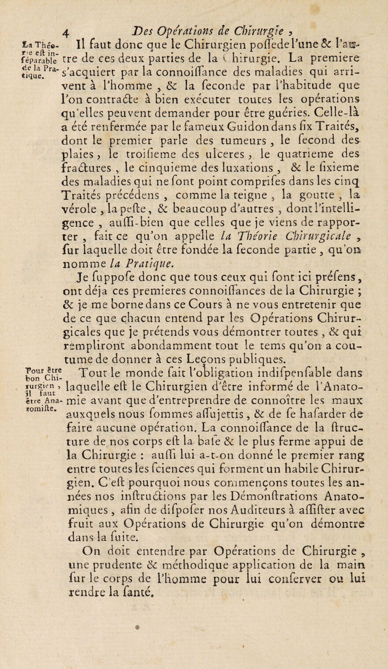 ta Théo- Il faut donc que le Chirurgien pofléde l'une &amp; l’as* réparable’ tre de ces deux parties de la ( hirurgie. La première tiqiae.Pra“ S acquiert par la connoiilance des maladies qui arri¬ vent à l’homme , &amp; la fécondé par l’habitude que l’on contraste à bien exécuter toutes les opérations qu’elles peuvent demander pour être guéries. Celle-là a été renfermée par le fameux Guidon dans fix Traités, dont le premier parle des tumeurs , le fécond des plaies , le troifieme des ulcérés , le quatrième des fractures , le cinquième des luxations , &amp; le fixieme des maladies qui ne font point comprifes dans les cinq Traités précédais , comme la teigne 5 la goutte , la- vérole , la pelle, &amp; beaucoup d’autres 5 dont l’intelli¬ gence , aulîi-bien que celles que je viens de rappor¬ ter , fait ce qu’on appelle la Théorie Chirurgicale , fur laquelle doit être fondée la fécondé partie , qu’on nomme la Pratique. Je fuppofe donc que tous ceux qui font ici préfens, ont déjà ces premières connoilTances de la Chirurgie ; &amp; je me borne dans ce Cours à ne vous entretenir que de ce que chacun entend par les Opérations Chirur¬ gicales que je prétends vous démontrer toutes , qui rempliront abondamment tout le tems qu’on a cou¬ tume de donner à ces Leçons publiques. bonfchi- Tout le monde fait l'obligation indifpenfable dans ifrfaut’ laqueHe Chirurgien d’être informé de l'Anato- être Ana- mie avant que d’entreprendre de connoître les maux *omi ' auxquels nous fommes alTujettis, &amp; de fe hafarder de faire aucune opération. La connoilfance de la ftruc- ture de nos corps eft la baie &amp; le plus ferme appui de la Chirurgie : auffi lui a-t-on donné le premier rang entre toutes les fciences qui forment un habile Chirur¬ gien. C’eft pourquoi nous commençons toutes les an¬ nées nos inftruétions par les Démonftrations Anato¬ miques , afin de difpofer nos Auditeurs à allifter avec fruit aux Opérations de Chirurgie qu’on démontre dans la fuite. On doit entendre par Opérations de Chirurgie , une prudente &amp; méthodique application de la main fur le corps de l’homme pour lui conferver ou lui rendre la fanté.