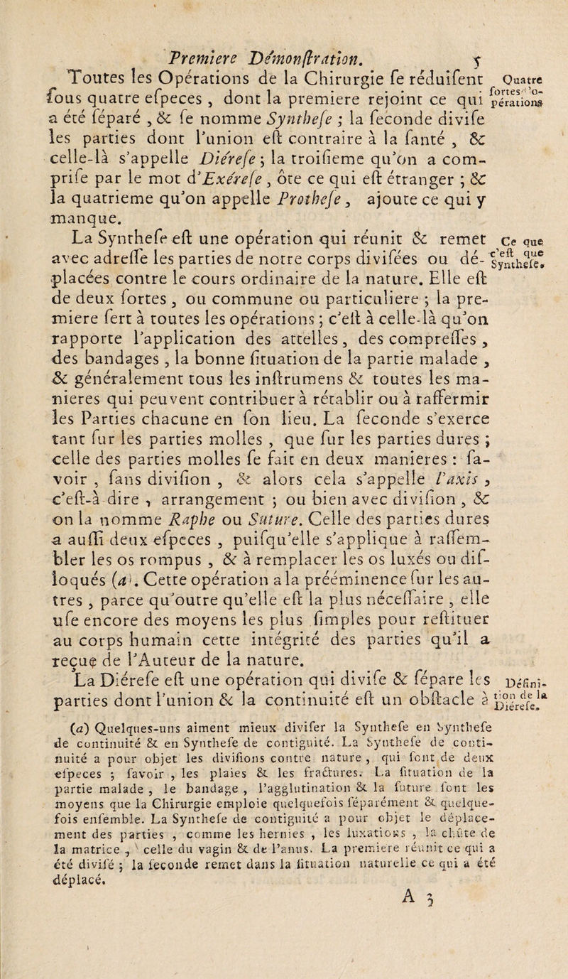 Toutes les Opérations de la Chirurgie fe réduifent Quatre fous quatre efpeces , dont la première rejoint ce qui placions a été féparé , 6c Te nomme Syntbefe ; la fécondé divife les parties dont l’union eft contraire à la fanté , 6c celle-là s’appelle Die'reje ; la troifieme qu’on a com¬ prime par le mot à3 Ex e'refe, ôte ce qui eft étranger ; 6c la quatrième qu’on appelle Proîheje, ajoute ce qui y manque. La Synthefe eft une opération qui réunit 6c remet ce que avec adrefte les parties de notre corps divifées ou dé- lymhSet placées contre le cours ordinaire de la nature. Elle eft de deux fortes , ou commune ou particulière ; la pre¬ mière fert à toutes les opérations ; c’eft à celle-là qu’on rapporte l’application des attelles, des compreftes , des bandages , la bonne Etuation de la partie malade , Sc généralement tous les inftrumens 6c toutes les ma¬ niérés qui peuvent contribuera rétablir ou à raffermir les Parties chacune en fon lieu. La fécondé s’exerce tant fur les parties molles , que fur les parties dures ; celle des parties molles fe fait en deux maniérés : fa- voir , fans divifion , &amp; alors cela s’appelle Vaxis &gt; c’eft-à dire , arrangement ; ou bien avec divifion , 6c on la nomme Rapbe ou Suture. Celle des parties dures a auffi deux efpeces , puifqu’elle s’applique à raftem- bler les os rompus , 6c à remplacer les os luxés ou dil- îoqués (a&gt;. Cette opération a la prééminence fur les au¬ tres , parce qu’outre qu’elle eft la plus néceftaire , elle ufe encore des moyens les plus fimples pour reftituer au corps humain cette intégrité des parties qu’il a xeçue de l’Auteur de la nature. La Diérefe eft une opération qui divife &amp; fépare les néfinî- parties dont l'union 6c la continuité eft un obftacle à ^érefe!* (a) Quelques-uns aiment mieux divifer la Synthefe en Synthefe de continuité &amp; en Synthefe de contiguïté. La Synthefe de conti¬ nuité a pour objet les divifions contre nature , qui font de deux efpeces -, favoir , les plaies &amp; les fradtures. La fituation de la partie malade , le bandage , l’agglutination &amp; la future font les moyens que la Chirurgie emploie quelquefois léparément &amp; quelque¬ fois enfemble. La Synthefe de contiguité a pour objet le déplace¬ ment des parties , comme les hernies , les luxatioKs , la chute de la matrice , celle du vagin &amp; de l’anus. La première réunit ce qui a été divifé ; la fécondé remet dans la iituation naturelle ce qui a été déplacé. I