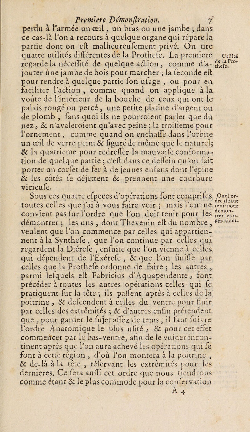 perdu à l'armée un œil , un bras ou une jambe ; dans ce cas-là l'on a recours à quelque organe qui répare la partie dont on eft maiheureufement privé. On tire quatre utilités différentes de la Prothefe. La première Utilité regarde la néceflité de quelque a&amp;ion, comme d'a-^îere^0 jouter une jambe de bois pour marcher ; la fécondé eft pour rendre à quelque partie fon ufage , ou pour en faciliter l'aéfion , comme quand on applique à la voûte de l'intérieur de la bouche de ceux qui ont le palais rongé ou percé , une petite platine d'argent ou de plomb , fans quoi ils ne pourroient parler que du nezj &amp; n’avaleroient qu'avec peine ; la troifieme pour l'ornement, comme quand on enchaffe dans l'orbite un œil de verre peint &amp; figuré de même que le naturel; de la quatrième pour redreffer la mauvaife conforma¬ tion de quelque partie ; c’eft dans ce detTein qu'on fait porter un corfet de fer à de jeunes enfans dont l'épine ôt les côtés fe déjettent &amp;c prennent une courbure vicieufe. Sous ces quatre efpeces d'opérations fontcomprifes Quel or- h \ r ‘ * * i, dre il faut toutes cédés que j ai a vous raire voir ; mais i on ne reni- pour convient pas fur l'ordre que l'on doit tenir pour les freïTeTo- démontrer ; les uns , dont Thevenin eft du nombre 3 pérauom' veulent que l'on commence par celles qui appartien¬ nent à la Synthefe, que l’on continue par celles qui regardent la Diérefe , enfuite que l'on vienne à celles qui dépendent de l'Exérefe , &amp; que l'on fini (Te par celles que la Prothefe ordonne de faire ; les autres , parmi lefquels eft Fabricius d'Aquapendente &gt; font précéder à toutes les autres opérations celles qui fe pratiquent fur la tête ; ils paffent après à celles de la poitrine , &amp; defeendent à celles du ventre pour finir par celles des extrémités ; &amp; d’autres enfin prétendent que y pour garder le Lu jet aifez de tems , il faut fui'vre l’ordre Anatomique le plus ufité Ôc pour cet effet commencer par le bas-ventre, afin de le vuider incon¬ tinent après que l’on aura achevé les opérations qui fe font à cette région , d’où l’on montera à la poitrine , de de-là à la tête , réfervant les extrémités pour les dernieres. Ce fera aufli cet ordre que nous tiendrons comme étant de le plus commode pour la confervation