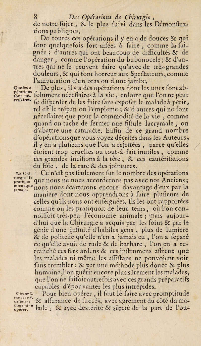 de notre fujet, ôt le plus fuivi dans les Démonflra- rions publiques. De toutes ces opérations il y en a de douces $c qui font quelquefois fort aifées à faire , comme la fai- gnée ; d’autres qui ont beaucoup de difficultés &amp; de danger , comme l’opération du bubonocele ; &amp; d’au¬ tres qui ne le peuvent faire qu’avec de très-grandes douleurs, &amp; qui font horreur aux Spectateurs, comme l’amputation d’un bras ou d’une jambe. Que les o- De plus, il y a des opérations dont les unes font ab- font né- folu ment néceilaires à la vie , enforte que l’on ne peut ceiiaires. qjfpenfer de les faire fans expofer le malade à périr &gt; tel efb le trépan ou î’empieme ; &amp; d’autres qui ne font néceffaires que pour la commodité de la vie , comme quand on tache de fermer une fiflule lacrymale , ou d’abattre une cataracte. Enfin de ce grand nombre d’opérationsque vous voyez décrites dans les Auteurs^ il y en a plufieurs que l’on a rejettées , parce qu’elles étoient trop cruelles ou tout-à-fait inutiles , comme ces grandes incitions à la tête , &amp; ces cautérifations du foie , de la rate de des jointures, ta chi- Ce n’eft pas feulement fur le nombre des opérations pratique6 que nous ne nous accorderons pas avec nos Anciens ; SmaFs?116nous nous écarterons encore davantage d’eux par la maniéré dont nous apprendrons à faire plufieurs de celles qu’ils nous ont enfeignées. Ils les ont rapportées comme on les pratiauoit de leur tems, où l’on con- noiffoit très-peu l’économie animale ; mais aujour¬ d’hui que la Chirurgie a acquis par les foins &amp; par le génie d’une infinité d’habiles gens , plus de lumière éc de politeffe qu’elle n’en a jamais eu , l’on a féparé ce qu’elle avoit de rude &amp; de barbare , l’on en a re¬ tranché ces fers ardens &amp; ces inftrumens affreux que les malades ni même les afliftans ne pouvoient voir fans trembler ; &amp; par une méthode plus douce &amp; plus humaine.l’on guérit encore plus sûrement les malades, que l’on ne failoit autrefois avec ces grands préparatifs capables d’épouvanter les plus intrépides, circonf- Pour bien opérer , il faut lè faire avec promptitude ceifaireT Sc affurance de fuccès, avec agrément du côté du ma- opérer!en iade &gt; Ôc àyec dextérité Bc sûreté de la part de Pou-