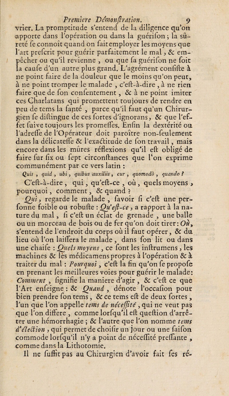 vrier. La promptitude s'entend de la diligence qu’on apporte dans l'opération ou dans la guériion ; la sû¬ reté fe connoît quand on fait employer les moyens que lart prefcrit pour guérir parfaitement le mai &gt; 5c em¬ pêcher ou qu'il revienne , ou que fa guérifon ne foie la caufe d'un autre plus grand. L'agrément confifte à ne point faire de la douleur que le moins qu’on peut* à ne point tromper le malade , c'eft-à-dire , à ne rien faire que de fon confentement, &amp; à ne point imiter ces Charlatans qui promettent toujours de rendre en peu de tems la fapté ? parce qu'il faut qu’un Chirur¬ gien fe diftingue de ces fortes d'ignorans, 5c que l'ef¬ fet fuive toujours les promeffes. Enfin la dextérité ou l'adrefle de l'Opérateur doit paroître non-feulement dans la déliçateffe 5c l’exaélitude de fon travail, mais encore dans les mûres réflexions qu'il eft obligé de faire fur fix ou fept circonftances que Ton exprime communément par ce vers latin : Quis , quid , ubi , quibus auxiliis , cur , quomodb , quando ? C'eft-à-dire , qui * qu'eft-ce 5 où , quels moyens * pourquoi, comment 3 5c quand ? Qui 3 regarde le malade , favoir fi c'eft une per- fonne foible ou robufte : Qu'eft-ce&gt; a rapport à la na¬ ture du mal, fi c'eft un éclat de grenade , une balle ou un morceau de bois ou de fer qu'on doit tirer: Ouy s'entend de l’endroit du corps où il faut opérer 5 5c du lieu où l'on laiffera le malade * dans fon lit ou dans une chaife : Quels moyens , ce font les inftrumens &gt; les machines 5c lès médicamens propres à l'opération 5c à traiter du mal : Pourquoi y c'eft la fin qu'on fe propofe en prenant les meilleures voies pour guérir le malade: Comment , lignifie la maniéré d'agir * Sc c'eft ce que l’Art enfeigne : 5c Quand , dénote l’occafîon pour bien prendre fon tems, 5c ce tems eft de deux fortes , l'un que l'on appelle tems de ne'ceffite', qui ne veut pas que l'on diftere 3 comme lorfqu'il eft queftion d'arrê¬ ter une hémorrhagie ; 5c l'autre que l'on nomme tems d3e'iection 3 qui permet de choifir un jour ou une faifon commode lorfqu’il n'y a point de néceflité preflante * comme dans la Lithotomie. Il ne fuflit pas au Chirurgien d’avoir fait fes ré- /