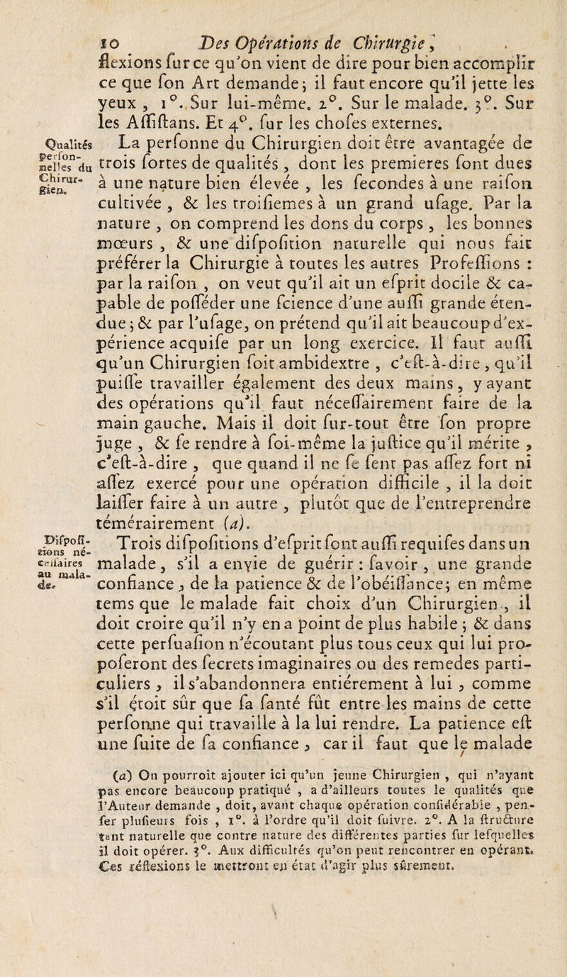 Qualités pevfon- Belles du Chirur¬ gien,, Difpofî- stons né- cellaires au mala¬ de* îo Des Opérations de Chirurgie, flexions fur ce qu'on vient de dire pour bien accomplir ce que fon Art demande-, il faut encore qu’il jette les yeux , i°. Sur lui-même. z°. Sur le malade. 3?. Sur les Affiftans. Et 40. fur les chofes externes. La perfonne du Chirurgien doit être avantagée de trois fortes de qualités, dont les premières font dues à une nature bien élevée , les fécondés à une raiton cultivée , &amp; les troisièmes à un grand ufage. Par la nature , on comprend les dons du corps , les bonnes mœurs , tk une difpofition naturelle qui nous fait préférer la Chirurgie à toutes les autres Profefïions : par la railon , on veut qu’il ait un efprit docile &amp; ca¬ pable de pofféder une fcience d’une auffi grande éten¬ due ; &amp; par l’ufage, on prétend qu’il ait beaucoup d’ex¬ périence acquife par un long exercice. Il faut auffi. qu’un Chirurgien foit ambidextre , c’tft-à-dire , qu’il puille travailler également des deux mains, y ayant des opérations quhl faut néceffairement faire de la main gauche. Mais il doit fur-tout être fon propre juge , &amp; fe rendre à foi-même la juftice qu’il mérite , çfeft-à-dire , que quand il ne fe lent pas affez fort ni allez exercé pour une opération difficile , il la doit laiffer faire à un autre , plutôt que de l’entreprendre témérairement (a). Trois difpolitions d’efpritfont auffi requifes dans un malade, s’il a envie de guérir : favoir , une grande confiance ^ de la patience &amp; de l’obéiflance; en même tems que le malade fait choix d’un Chirurgien , il doit croire qu’il n’y en a point de plus habile ; &amp; dans cette perfuafion n’écoutant plus tous ceux qui lui pro- poferont des fecrets imaginaires ou des remedes parti¬ culiers , il s’abandonnera entièrement à lui 3 comme s’il çtoit sûr que fa fanté fût entre les mains de cette perfonne qui travaille à la lui rendre. La patience elt une fuite de fa confiance ^ car il faut que le malade (n) On pourroit ajouter ici qu’un jeune Chirurgien , qui n’ayant pas encore beaucoup pratiqué , a d’ailleurs toutes le qualités que l’Auteur demande , doit, avant chaque opération confidérabie , pen- fer plufieurs fois , i°. à l’ordre qu’il doit fuivre. 2°. A la ftruéture tant naturelle que contre nature des différentes parties fur lefqueîles il doit opérer. ?°. Aux difficultés qu’on peut rencontrer en opérant» Ces réflexions le mettront en état d’agir plus sûrement.