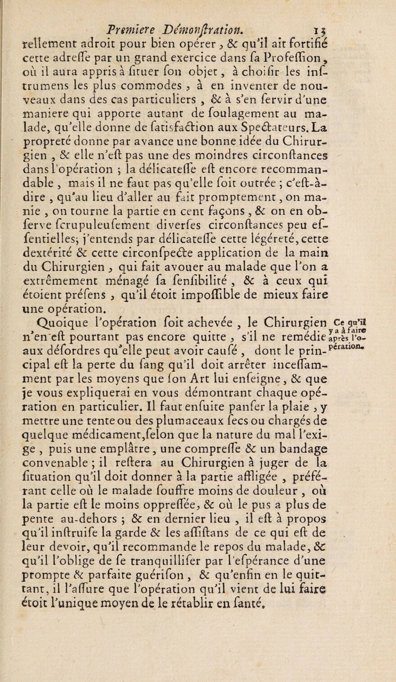 Première Bémonjîration. 1$ tellement adroit pour bien opérer ^ Ôc qu’il ait fortifié cette adrefie par un grand exercice dans fa Profeflion, ou il aura appris à fituer fon objet, à cboifir les inf- trumens les plus commodes > à en inventer de nou¬ veaux dans des cas particuliers , Ôc à s’en fervir d'une maniéré qui apporte autant de foulagement au ma¬ lade, qu'elle donne de fatisfaCHon aux Spectateurs. La propreté donne par avance une bonne idée du Chirur¬ gien , ôc elle n’eft pas une des moindres circonftances dans l’opération ; la délicatefle efi: encore recomman¬ dable , mais il ne faut pas qu’elle foit outrée ; c’eft-à- dire , qu'au lieu d'aller au fait promptement, on ma¬ nie , on tourne la partie en cent façons , ôc on en ob¬ ier ve fcrupuleufement diverfes circonftances peu ef- fentielles; j’entends par délicateffle cette légéreté,cette dextérité ôc cette circonfpeéte application de la main du Chirurgien j, qui fait avouer au malade que l’on a extrêmement ménagé fa fenfibilité , &c à ceux qui étoient préfens , qu'il étoit impofflble de mieux faire une opération. Quoique l'opération foit achevée , le Chirurgien Ce qa’ïï * _ n • >• i / j- yaa faire n en'elt pourtant pas encore quitte > s il ne remedie après i’o. aux défordres quelle peut avoir caufé , dont le prin-pcrîU10IW cipal efi: la perte du fang qu’il doit arrêter incefiTam- ment par les moyens que ion Art lui enfeigne, ôc que je vous expliquerai en vous démontrant chaque opé¬ ration en particulier. Il fautenfuite panfer la plaie > y mettre une tente ou des plumaceaux fecs ou chargés de quelque médicament,félon que la nature du mal l’exi¬ ge , puis une emplâtre, une compreife ôc un bandage convenable ; il reftera au Chirurgien à juger de la fituation qu’il doit donner à la partie affligée , préfé¬ rant celle où le malade fouffre moins de douleur , 011 la partie efi: le moins opprefflée, ôc où le pus a plus de pente au-dehors ; ôc en dernier lieu , il efi: à propos qu’il inftruife la garde Ôc les affiftans de ce qui efi: de leur devoir, qu’il recommande le repos du malade, ÔC qu’il l’oblige de fe tranquillifer par l’efpérance d’une prompte Ôc parfaire guérifon , ôc qu’enfin en le quit¬ tant, il l’a (fur e que l’opération qu’il vient de lui faire étoit l’unique moyen de le rétablir en fanté»