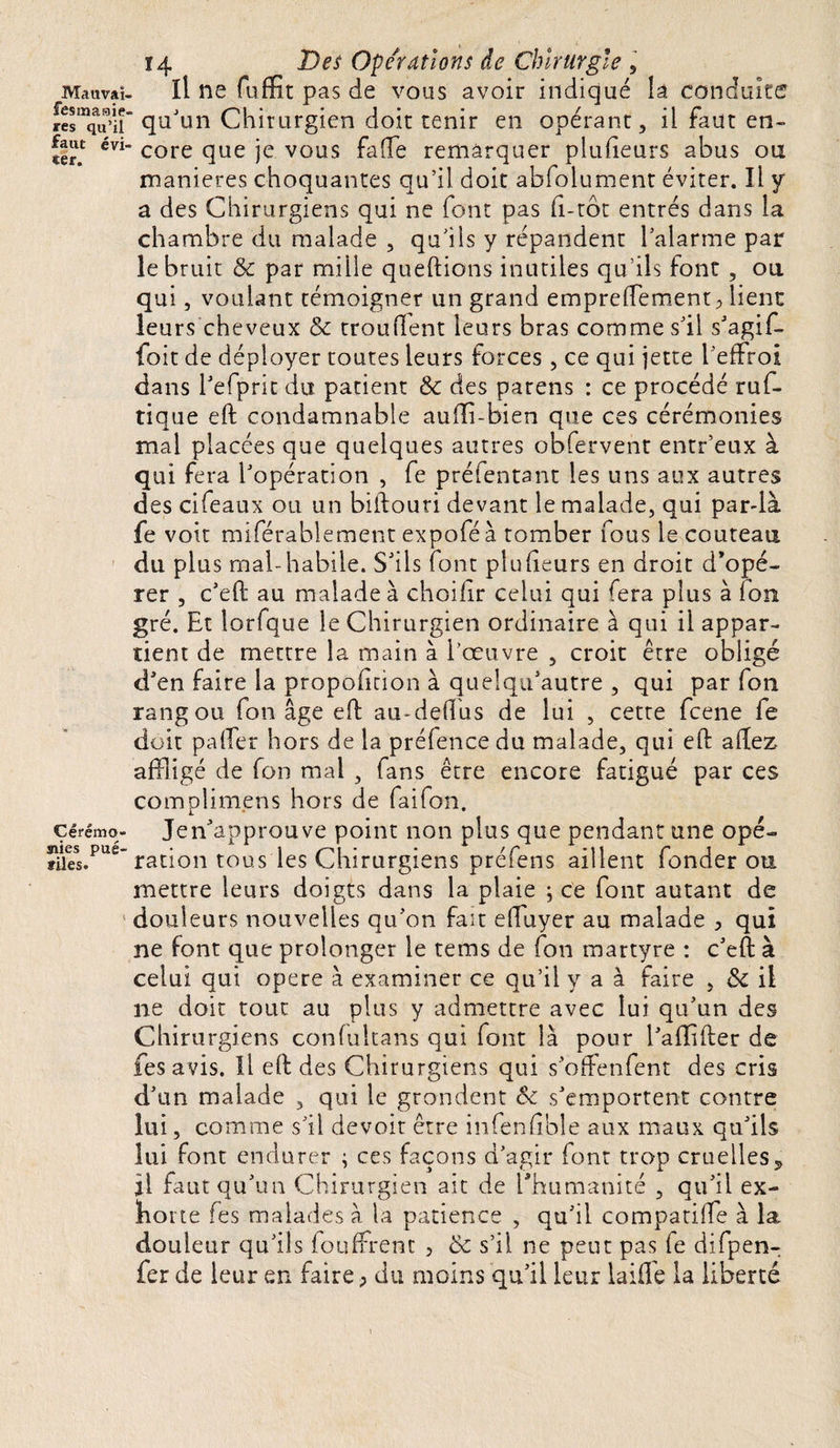 Ma il va ï- festnaaip. res qu’il faut évi¬ ter. Cérémo- siies pué- files. 14 Des Opérations de Chirurgie , il ne fuffit pas de vous avoir indiqué la conduite ’ qu'un Chirurgien doit tenir en opérant, il faut en¬ core que je vous fade remarquer plufieurs abus ou maniérés choquantes qu’il doit abfolument éviter. Il y a des Chirurgiens qui ne font pas fi-tôt entrés dans la chambre du malade , qu’ils y répandent l’alarme par le bruit &amp; par mille questions inutiles qu’ils font , ou qui, voulant témoigner un grand empreffement ^ lient leurs cheveux &amp; trouvent leurs bras comme s’il s’agif- foit de déployer toutes leurs forces, ce qui jette l’effroi dans l’efprit du patient &amp; des parens : ce procédé ruf- tique eft condamnable aufli-bien que ces cérémonies mal placées que quelques autres obfervent entr’eux à qui fera l’opération , fe présentant les uns aux autres des cifeaux ou un biftouri devant le malade, qui par-là fe voit miférablement expoféà tomber fous le couteau du plus mal-habile. S’ils font plufieurs en droit d’opé¬ rer , c’eft au malade à choifir celui qui fera plus à fou gré. Et lorfque le Chirurgien ordinaire à qui il appar¬ tient de mettre la main à l’œuvre , croit être obligé d’en faire la propoficion à quelqu’autre , qui par fon rang ou fon âge efb au-defius de lui , cette fcene fe doit pafter hors de la préfence du malade, qui eft allez affligé de fon mal , fans être encore fatigué par ces complimens hors de faifon. Jen’approuve point non plus que pendant une opé¬ ration tous les Chirurgiens préfens aillent fonder ou mettre leurs doigts dans la plaie ; ce font autant de douleurs nouvelles qu’on fait eftuyer au malade &gt; qui ne font que prolonger le tems de fon martyre : c’eft à celui qui opéré à examiner ce qu’il y a à faire , &amp; il ne doit tout au plus y admettre avec lui qu’un des Chirurgiens confultans qui font là pour l’aflifter de fesavis. Il eft des Chirurgiens qui s oftenfent des cris d’un malade , qui le grondent s’emportent contre lui, comme s’il devoir être infenfible aux maux qu’ils lui font endurer ; ces façons d’agir font trop cruelles ? il faut qu’un Chirurgien ait de l'humanité , qu’il ex- ho rte fes malades à la patience , qu’il compatifte à la douleur qu’ils foufFrent &gt; Ôc s’il ne peut pas fe difpen- fer de leur en faire ; du moins qu’il leur laide la liberté