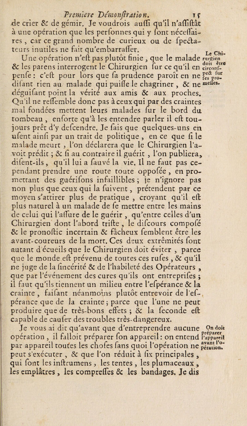 Première Dernonjhatîon. iç de crier &amp; de gémir. Je voudrois aufifi qu’il n'affiflât à une opération que les perfonnes qui y font nécefTai- res 5 car ce grand nombre de curieux ou de fpecla- teurs inutiles ne fait qu'embarraffer. ChJ Une opération n'efi: pas plutôt finie &gt; que le malade rurgien 8c les patens interrogent le Chirurgien fur ce qu'il en circonf- penfe : c'eft pour lors que fa prudence paroît en ne feSûP,Sf difant rien au malade qui puifie le chagriner , &amp;neraeiïeSi&gt; déguifant point la vérité aux amis 8c aux proches. Qu’il ne reffemble donc pas à ceux qui par des craintes mal fondées mettent leurs malades fur le bord du tombeau , enforte qu'à les entendre parler il efi tou¬ jours prêt d’y defeendre. Je fais que quelques-uns en ufent ainfi par un trait de politique , en ce que fi le malade meurt , l'on déclarera que le Chirurgien l’a¬ voir prédit ; &amp; fi au contraire il guérit , l'on publiera* difent-ils, qu’il lui a fauvé la vie. il ne faut pas ce¬ pendant prendre une route toute oppofée , en pro¬ mettant des guérifons infaillibles ; je n'ignore pas non plus que ceux qui la fuivent 3 prétendent par ce moyen s’attirer plus de pratique , croyant qu’il eft plus naturel à un malade de fe mettre entre les mains de celui qui l'allure de le guérir 5 qu'entre celles d'un Chirurgien dont l'abord trifte , le difeours compofé 8c le pronofiic incertain 8c fâcheux femblent être les avant-coureurs de la mort. Ces deux extrémités font autant d écueils que le Chirurgien doit éviter , parce que le monde efi: prévenu de toutes ces rufes , 8c qu'il ne juge de la fincérité 8c de l'habileté des Opérateurs , que par l'événement des cures qu'ils ont entreprifes ; il faut qu'ils tiennent un milieu entre l'efpérance 8c la crainte ? faifant néanmoins plutôt entrevoir de l’ef- pérance que de la crainte ; parce que l’une ne peut produire que de très-bons effets ; 8c la fécondé efi capable de caufer des troubles très-dangereux. Je vous ai dit qu'avant que d'entreprendre aucune 9ndoii: /• -1 r il • / r -i . préparer operation , il ralloit préparer Ion appareil : on entend l'appareil par appareil toutes les chofes fans quoi l'opération ne pérauonf peut s’exécuter , 8c que l'on réduit à fix principales * qui font les infttumens &gt; les tentes , les plumaceaux * les emplâtres * les compreffes 8c les bandages. Je dis