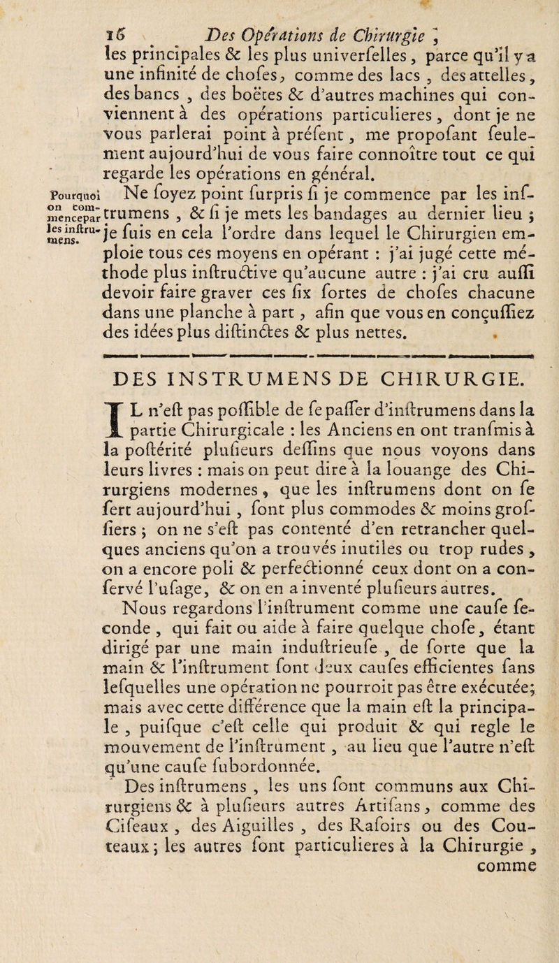 io ' Des Opérations de Chirurgie , les principales 8c les plus univerlelles , parce qu’il y a une infinité de chofes^ comme des lacs , des attelles, des bancs , des boëtes 8c d’autres machines qui con¬ viennent à des opérations particulières, dont je ne vous parlerai point à préfent, me propofant feule¬ ment aujourd’hui de vous faire connoître tout ce qui regarde les opérations en général, pourquoi Ne foyez point lurpris h je commence par les inf- mènc?pîtrumens , &amp;fi je mets les bandages au dernier lieu ; mens.ftru*ie en CÊ^a f ordre dans lequel le Chirurgien em¬ ploie tous ces moyens en opérant : j’ai jugé cette mé¬ thode plus inftruétive qu’aucune autre : j’ai cru auflî devoir faire graver ces fix fortes de chofes chacune dans une planche à part, afin que vous en conçufïiez des idées plus diftinàes 8c plus nettes. DES INSTRUMENS DE CHIRURGIE. IL n’efl pas pofifible de fepaffer d’inftrumens dans la partie Chirurgicale : les Anciens en ont tranfmis à la poftérité plufieurs deflins que nous voyons dans leurs livres : mais on peut dire à la louange des Chi¬ rurgiens modernes 9 que les inflrumens dont on fe fert aujourd’hui, font plus commodes 8c moins grof- ilers y on ne s’eft pas contenté d’en retrancher quel¬ ques anciens qu’on a trouvés inutiles ou trop rudes , on a encore poli 8c perfectionné ceux dont on a con- fervé l’ufage, 8c on en a inventé plufieurs autres. Nous regardons l’inftrument comme une caufe fé¬ condé , qui fait ou aide à faire quelque chofe, étant dirigé par une main induftrieufe , de forte que la main 8c l’inftrument font deux caufes efficientes fans lefqueües une opération ne pourroit pas être exécutée; mais avec cette différence que la main eft la principa¬ le , puifque c’eft celle qui produit 8c qui réglé le mouvement de l’inftrument, au lieu que l’autre n’eft qu’une caufe fubordonnée. Des inftrumens , les uns font communs aux Chi¬ rurgiens de à plufieurs autres Artifans * comme des Cifeaux , des Aiguilles , des Rafoirs ou des Cou¬ teaux ; les autres font particulières à la Chirurgie , comme