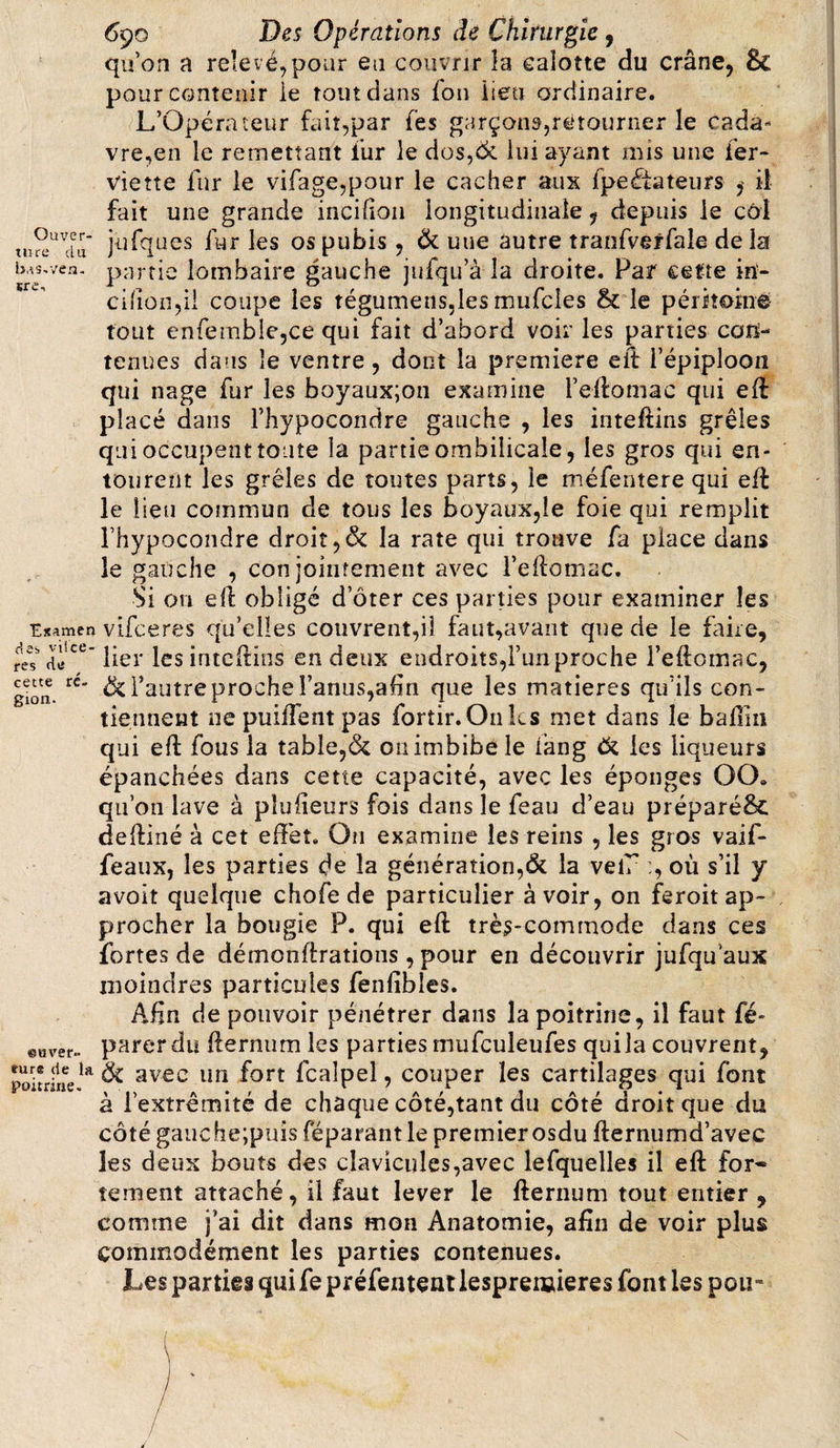 Ouver¬ ture du b.îS.vea- «re. Examen des vil ce- res dtf cette ré¬ gion. @u ver¬ dure de la poitrine. 690 Des Opérations de Chirurgie, qu’on a relevé,pour eu couvrir îa calotte du crâne, &amp; pour contenir ie tout dans fon lieu ordinaire. L’Opérateur fait,par les garçons,retourner le cada¬ vre,en le remettant fur le dos,&lt;k lui ayant mis une fer- vie tte fur le vifage,pour le cacher aux fpeétateurs , il fait une grande incifion longitudinale, depuis ie côl jufques fur les os pubis , &amp; uue autre tranfverfale de la partie lombaire gauche jufqu’à la droite. Par cette in- cifion,ii coupe les tégumens,les mufcies &amp; le péritoine tout enfemble,ce qui fait d’abord voir les parties con¬ tenues dans îe ventre, dont la première eft l’épiploon qui nage fur les boyaux;on examine l’eftomac qui eft placé dans l’hypocondre gauche , les inteftins grêles qui occupent toute la partie ombilicale, les gros qui en¬ tourent les grêles de toutes parts, ie méfentere qui eft le lieu commun de tous les boyaux,le foie qui remplit Fhypocondre droit,&amp; la rate qui trouve fa place dans îe gauche , conjointement avec l’eftomuc. Si ou eft obligé d oter ces parties pour examiner les vifceres qu’elles couvrent,il faut,avant que de le faire, lier les inteftins en deux endroits,l’un proche l’eftomac, &amp; l’autre proche l’anus,ahn que les matières qu’ils con¬ tiennent ne puilfent pas fortir. Onks met dans îe badin qui eft fous la table,&amp; on imbibe le fang &amp; les liqueurs épanchées dans cette capacité, avec les éponges OCX qu’on lave à plu heurs fois dans le feau d’eau préparé&amp; deftiné à cet effet. On examine les reins , les gros vaif- feaux, les parties de îa génération,&amp; la velu où s’il y avoit quelque chofe de particulier avoir, on feroit ap¬ procher la bougie P. qui eft très-commode dans ces fortes de démonftrations,pour en découvrir jufquaux moindres particules fenfibles. Afin de pouvoir pénétrer dans la poitrine, il faut fé- parer du fternum les parties rnufculeufes qui la couvrent, avec un fort fcalpel, couper les cartilages qui font à l'extrémité de chaque côté,tant du côté droit que du côté gauche;puis féparant le premier osdu fternumd’avee les deux bouts des clavicules,avec lefquelles il eft for* îement attaché, il faut lever le fternum tout entier , comme j’ai dit dans mon Anatomie, afin de voir plus commodément les parties contenues. Les parties qui fe préfentent lesprenaieres font les pou»