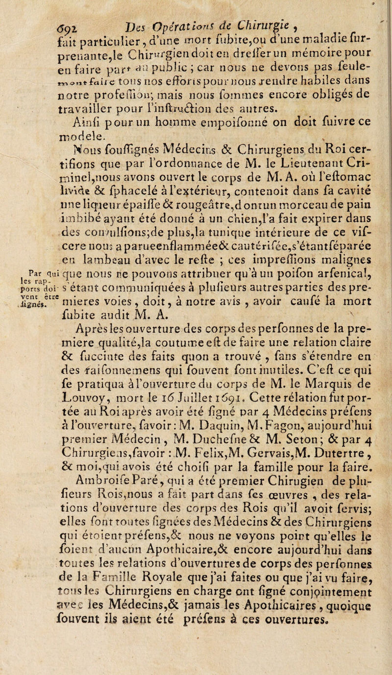 fait particulier , d’une mort iubite,ou d une maladie fur- preuante,ie Chirurgien doit en dreiferun mémoire pour en faire par* au public; car nous ne devons pas feule- *TTi «Jlt fiaii c tous nos effonspour nous .rendre habiles dans notre profedion; mais nous fournies encore obligés de travailler pour l’inflméfion des autres. Ainfi pour un homme empoifonné on doit fuivre ce modèle. * Nous fouflignés Médecins &amp; Chirurgiens du Roi cer¬ tifions que par l’ordonnance de M. le Lieutenant Cri¬ minel,nous avons ouvert le corps de M. A. où l’eftomac livide &amp; fphacelé à l’extérieur, contenoit dans fa cavité une liqueur épaifTe &amp; rougeâtre,d ontun morceau de pain imbibé ayant été donné à un chien,l’a fait expirer dans des coii7ulfîons;de plus,la tunique intérieure de ce vif- cere nous aparueenflamméeÔccautérifée,s’étantféparée eu lambeau d’avec le refie ; ces imprefîions malignes Par qui que nous ne pouvons attribuer qu’à un poifon arfenicaî, ports doi- s étant communiquées a pluueiirs autres parties des pre* .lignés!^ mieres voies, doit, à notre avis , avoir caufé la mort fubite audit M. A. Aprèsles ouverture des corps desperfonnes de la pre¬ mière qualité,la coutume efl de faire une relation claire &amp; fucciute des faits quon a trouvé , fans s’étendre en des faifonnemens qui fouvent font inutiles. C’efl ce qui fe pratiqua à l’ouverture du corps de M. le Marquis de Louvoy, mort le 16 Juillet 1691. Cette rélation fut por¬ tée au Roi après avoir été ligné par 4 Médecins préfens à l’ouverture, favoir: M. Daquin, M.Fagon, aujourd’hui premier Médecin , M. DuchefneSc M. Seton; &amp; par 4 Chirurgiens,favoir : M. Félix,M. Gervais,M. Dutertre, &amp; moi,quiavois été choifi par la famille pour la faire. Ambroife Paré, qui a été premier Chirugien de pla¬ ceurs Rois,nous a fait part dans fes œuvres , des rela¬ tions d’ouverture des corps des Rois qu’il avoit fervis; elles font toutes (ignées des Médecins &amp; des Chirurgiens qui étoientpréfens,&amp; nous ne voyons point qu’elles le foient d’aucun Apothicaire,&amp; encore aujourd’hui dans toutes les relations d’ouvertures de corps des perfonnes de la Famille Royale que j’ai faites ou que j’ai vu faire, tous les Chirurgiens en charge ont ligné conjçintement avec les Médecins,&amp; jamais les Apothicaires, quoique fouvent ils aient été préfens à ces ouvertures.