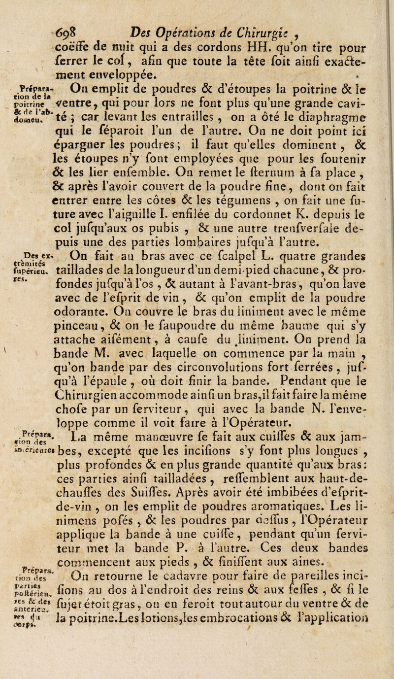 coëffe de nuit qui a des cordons HH. qu’on tire pour ferrer le cof, afin que toute la tête foit ainfi exaéfe- naent enveloppée. Prépara- Ou emplit de poudres &amp; d’étoupes la poitrine &amp; le tion de la . . r , * , 1 , poitrine ventre, qui pour lors ne font plus qu une grande cavi- £lLeeu.*!,’té ; car levant les entrailles , on a ôté le diaphragme qui le féparoit l’un de l’autre. On ne doit point ici épargner les poudres ; il faut qu’elles dominent , &amp; les étoupes n’y font employées que pour les foutenir ÔC les lier enfemble. On remet le flernum à fa place , &amp; après l’avoir couvert de la poudre fine, dont on fait entrer entre les côtes ÔC les tégumens , on fait une fu¬ ture avec l’aiguille I. enfilée du cordonnet K. depuis le col jufqu’aux os pubis , &amp; une autre trenfverfale de¬ puis une des parties lombaires jufqu’à l’autre. Des ex. On fait au bras avec ce fcalpel L. quatre grandes fupéVieu,. taillades de la longueur d’un demi-pied chacune, &amp; pro¬ fondes jufqu’à l’os , &amp; autant à l’avant-bras, qu’on lave avec de l’efprit de vin , &amp; qu’on emplit de la poudre odorante. On couvre le bras duliniment avec le même pinceau, &amp; on le faupoudre du même baume qui s’y attache aifément, à caufe du jiiiiiment. On prend la bande M. avec laquelle on commence par la main , qu’on bande par des circonvolutions fort ferrées, juf¬ qu’à l’épaule , où doit finir la bande. Pendant que le Chirurgien accommode ainfî un bras,il fait faire la même chofe par un ferviteur, qui avec la bande N. l’enve¬ loppe comme il voit faire à l’Opérateur, cîon^des** Ha ^ême manœuvre fe fait aux cuiffes &amp; aux jam- iWcrieare» bes, excepté que les incifions s’y font plus longues , plus profondes &amp;, en plus grande quantité qu’aux bras: ces parties ainfî tailladées , reffemblent aux haut-de- chauffes des Suifîes. Après avoir été imbibées d’efprit- de-vin , on les emplit de poudres aromatiques. Les li- nitnens pofés , &amp; les poudres par cieffus, l’Opérateur applique la bande à une cuiife, pendant qu’un fervi¬ teur met la bande P. à l’autre. Ces deux bandes commencent aux pieds , &amp; finifTent aux aines, tion des Ou retourne le cadavre pour faire de pareilles inci- p oit é rie a, fions au dos à l’endroit des reins &amp; aux felfes , &amp; fi le amerielT fujct éîoiî gras, on en feroit tout autour du ventre &amp; de i la poitrine.Les lotions,les embrocations &amp; l’application