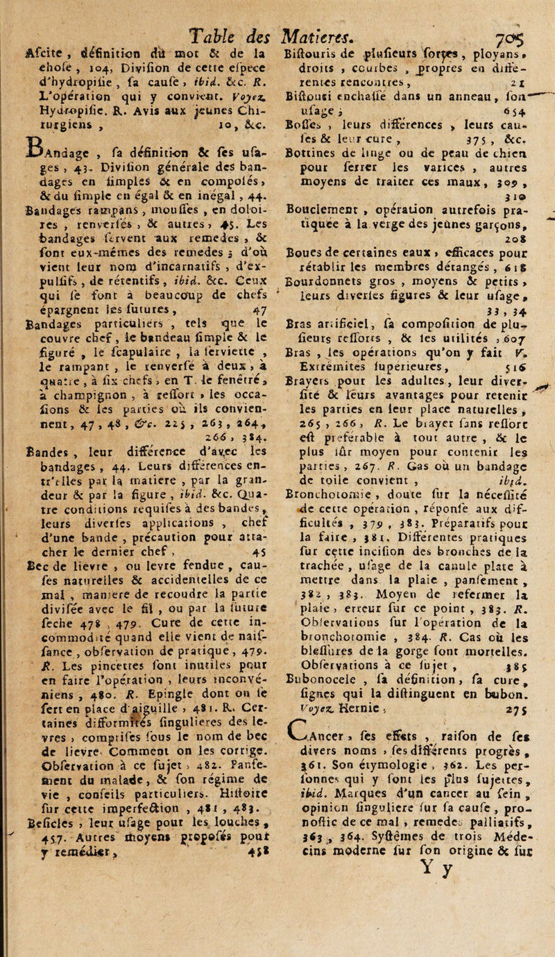 Afeite , définition du mot &amp; de la ehofe , 104, Diyiflon de cette efpece d’hydropilie , fa caufe , ibid. &amp;c. R. L'opération qui y convient. Voyez. Hydr-opifie. R. Avis aux jeunes Chi¬ rurgiens , 10, &amp;c. BAndagc , 0» définition «c fes ufa- ges , 43- Diviflon generale des ban¬ dages en iimpleS 6c en compolés, &amp;du Ample en égal &amp; en inégal , 44. Bandages rampans, moufles , en doloi- res , renverfés &gt; &amp; autres, 4$. Les bandages fervent aux remedes , &amp; font eux-mêmes des remedes 3 d'où, vient leur non* d’incarnatifs , d’ex- pulflf» , de rétentifs , ibid. &amp;c. Ceux qui fe font à beaucoup de chefs épargnent les futures, 47 Bandages particuliers , tels que le couvre chef , le bandeau Ample &amp; le figuré , le fcapulaire , la lcrviettc , le rampant , le tenverfé a deux , à quatre , à fis chefs , en T- le fenêtre * a champignon , à reffort » les occa- fions &amp; les parties où. ils convien¬ nent , 47,48 , &amp;c. 22 î , 26? , 264* Z66 , 3 84. Bandes , leur différence d'ayec les bandages , 44. Leurs différences en- tr'riles par U rnatiere , par la gran¬ deur ôc par la figure , ibid. &amp; c. Qua¬ tre conditions requifesà des bandes, leurs diverlcs applications , chef d'une bande , précaution pour atta¬ cher k dernier chef , 45 Bec de lievre , ou levre fendue , cau- fes naturelles &amp; accidentelles de ce mal , maniéré de recoudre la partie divifée avec le fil , ou par la future feche 478 , 479. Cure de cette in¬ commodité quand elle vient de naif- fiance , obfervation de pratique , 479. R. Les pincettes font inutiles pour en faire l’opération , leurs mconvé- niens , 480. R. Epingle dont on fe fert en place d aiguille , 481. R. Cer¬ taines difformités flngulieres des lè¬ vres , comprifcs fous le nom de bec de lievre- Comment on les corrige. Obfervation à ce fujet , 482. Panfe- ment du malade, &amp; fon régime de vie , confeiis particuliers. Hüioite fur cette imperfection , 4*1 , 481. Beficles , leur ufage pour les louches , 45.7. Autres moyens propefés pout y remédier» 4J* Biftouris de piufleurs forces , ployans » droits , courbes , propres en diffe¬ rentes rencontres, 21 Biflousi cnchalfe dans un anneau, Ion ufage i _ 654 Boflès , leurs différences &gt; leurs eau* les &amp; leur cure , 375, &amp;c. Bottines de linge ou de peau de chien pour ferrer les varices , autres moyens de traiter ces maux, 3051, 3 10 Bouciement , opération autrefois pra¬ tiquée à la verge des jeûnes garçons, 20$ Boues de certaines eaux &gt; efficaces pour rétablir les membres dérangés, 61S Eourdcnnets gros , moyens ic petits &gt; leurs diverles figures &amp; leur ufage, 3 3 , 34 Bras artificiel, fa compofition déplu- fleurs refforts , 6c les utilités , 607 Bras , les opérations qu’on y fait V. Extrémités lupérieures, 51$ Brayers pour les adultes, leur diver- ^ firé &amp; leurs avantages pour retenir les parties en leur place naturelles , 265 , 266, R. Le bvayer fans reflorc eff préférable à tout autre , 6c le plus iâr moyen pour contenir les parties, 267. R. Gas où un bandage de toile convient , ibfd. Bronchotomie , doute fur la nécefiité de cette opération , réponfe aux dif¬ ficultés , 379, 383. Préparatifs pour la faire, }8r. Différentes pratiques fur cette incifion des bronches de la trachée , ufage de la canule plate à mettre dans la plaie , panfement , , 383. Moyen de refermer la plaie, erreur fur ce point, 383. R. Obfervations fur l’opération de la bronchotomie , 384. R. Cas oit les bleflùres de la gorge font mortelles. Obfervations à ce fujet, 585 Bubonocele , fa définition, fa cure, Agnes qui la diftinguent en btubon. Voyez. Kernic 5 275 C^ Ancer » fes effets , raifon de fe* divers noms &gt; fes différents progrès, 3,61. Son étymologie , 362. Les per- fon nés qui y font les plus fujettes, ibid. Marques d'un cancer au fein , opinion fîngulicre fur fa caufe , pro- noftic de ce mal , remede palliatifs, 363 , 364. Syftêmes de trois Méde¬ cins moderne fur fon origine 6c fut