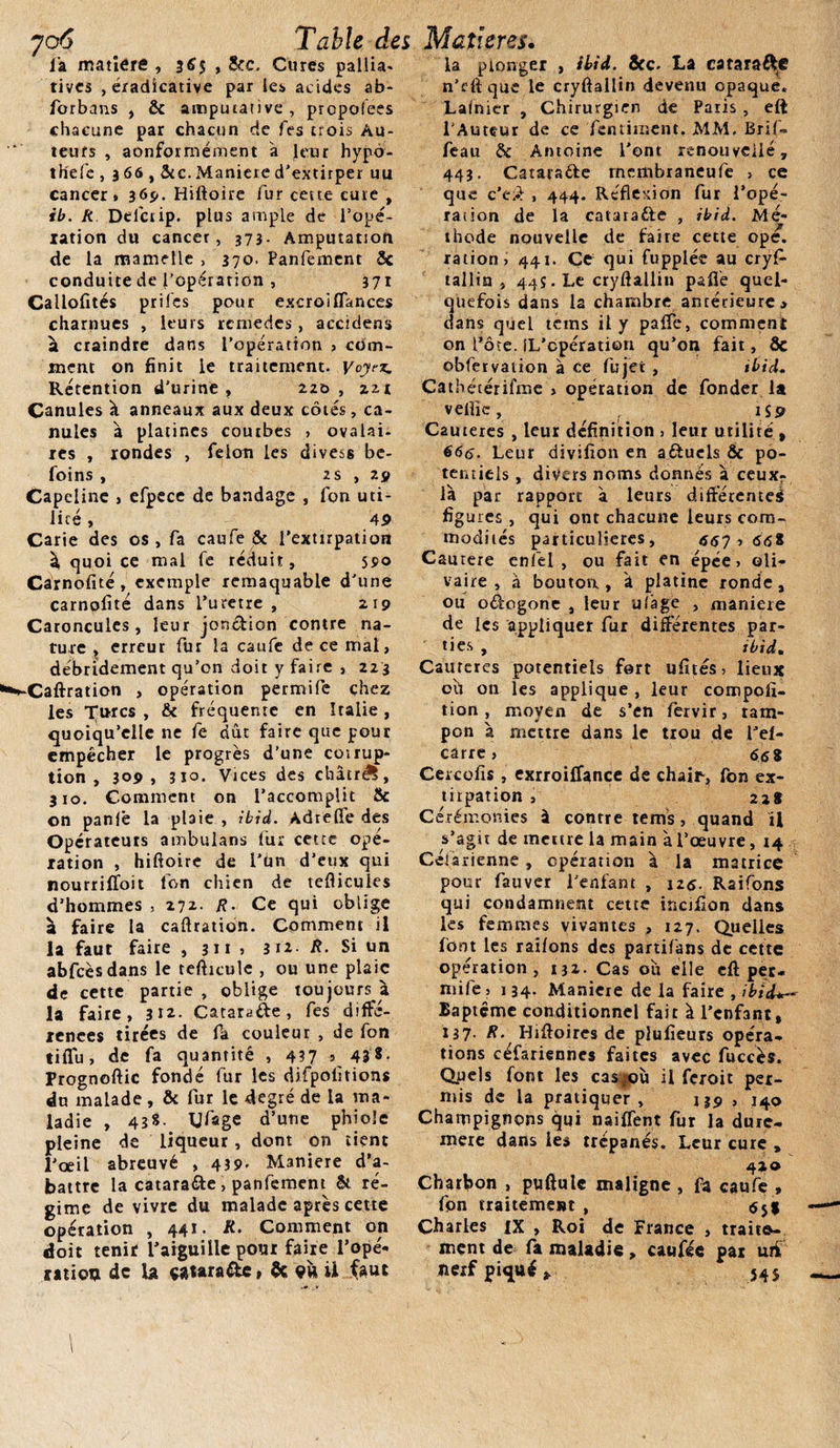 l'a matière , 3^5 » &amp;c. Cures pallia¬ tives , éiadicative par les acides ab- forbans , &amp; amputativc, propolees chacune par chacun de fes trois Au¬ teurs , aonformément à leur hypô- thefc ,366,&amp;c. Maniéré d'extirper uu cancer * 36p. Hiftoire fur cette cure , ib. R Delcrip. plus ample de l'opé¬ ration du cancer, 373. Amputation de la mamelle &gt; 370. Panfemcnt 5c conduite de l’opération , 371 Callofités prifes pour excroiflances charnues , leurs rcmedes , accidens à craindre dans l’opération &gt; com¬ ment on finit le traitement. Voyez. Rétention d’urine, 220, zzi Canules à anneaux aux deux côtés, ca¬ nules à platines courbes , ovalai¬ res , rondes , félon les divess be- foins , 2 s , 29 Capeline &gt; efpece de bandage , fon uti¬ lité , 49 Carie des os, fa caufe &amp; l’extirpation à quoi ce mal fe réduit, 59° Carnofité, exemple remaquable d'une carnofité dans l’uretre , 219 Caroncules, leur jon&amp;ion contre na¬ ture , erreur fur la caufe de ce mal, débridement qu’on doit y faire , 223 ■Caftration , opération permife chez les Turcs , &amp; fréquente en Italie , quoiqu’elle ne fe dût faire que pour empêcher le progrès d’une coirup- tion , 309, 310. Vices des châtrée, 310. Comment on l’accomplit 8c on panfê la plaie , ibid. Adrelfe des Opérateurs ambulans fur cette opé¬ ration , hiftoire de I’ün d’eux qui nourriftbit fon chien de tefticules d’hommes , 271- /?• Ce qui oblige à faire la caftration. Comment il la faut faire , 311 &gt; 3ii R- Si un abfcèsdans le tefticule , ou une plaie de cette partie , oblige toujours à la faire, 312. Catarafte, fes diffé¬ rences tirées de fa couleur , de fon tifiù, de fa quantité , 437 5 43 *• Prognoftic fondé fur les difpofitions du malade , &amp; fur le degré de la ma¬ ladie , 43S. yfage d’une phioîe pleine de liqueur , dont on tient l’œil abreuvé , 439. Maniéré d’a¬ battre la catarafte , panfement Si ré¬ gime de vivre du malade après cette opération , 441. R. Comment on doit tenir l’aiguille pour faire l’ope- mien de la tttaraOe » &amp; vu U faut la plonger , ibid. 5cc. La cataraéfe n’rftque le cryftallin devenu opaque. Lafnier , Chirurgien de Paris, eft l’Auteur de ce fentiment. MM. Brif- feau 5c Antoine l'ont renouvelle, 443. Catara&amp;e membraneufe &gt; ce que c’e# , 444. Réflexion fur l’opé- raîion de la cataraéle , ibid. Me- - thode nouvelle de faire cette ope. ration, 441. Ce qui fupplée au cryfi- tallin , 44s. Le cryftallin paflè quel¬ quefois dans la chambre antérieure, dans quel teins il y paffe, comment on l’ôte. iL’cpération qu’on fait, 8c obfervation à ce fujet , ibid. Çathétérifme &gt; opération de fonder la velîic, isp Cautères , leur définition , leur utilité , 666. Leur divifion en aftuels 5c po¬ tentiels , divers noms donnés à ceuxr là par rapport à leurs différente^ figures , qui ont chacune leurs com¬ modités particulières, 667 ■&gt; 66* Cautere enfel , ou fait en épée, ©li- vaire , à bouton, à platine ronde, ou oé&amp;ogone , leur ulâge , maniéré de les appliquer fur différentes par¬ ties , ibid. Caureres potentiels fort ufités, lieux oh on les applique , leur compofi- tion , moyen de s’en fervir, tam¬ pon à mettre dans le trou de l’el- carre, 66* Cercofis, exrroiffance de chairs, fon ex¬ tirpation , 22* Cérémonies à contre tems, quand il s’agit de meure la main à l’œuvre, 14 Césarienne, opération à la matrice pour fauver l'enfant , 126. Raifons qui condamnent cette incifîon dans les femmes vivantes , 127. Quelles font les raifons des partifans de cette opération, 132. Cas oit elle eft per¬ mife , 134. Maniéré de la faire , ibid*— Baptême conditionnel fait à l’enfant, 137- R. Hrftoires de plufieurs opéra¬ tions céfariennes faites avec fuccès. Opels font les cas^où il fçroit per¬ mis de la pratiquer, 139 , 140 Champignons qui naiffent fur la dure- mere dans les trépanés. Leur cure , 42® Charbon , puftulc maligne , fa caufe » fpn traitement , &lt;551 Charles iX , Roi de France , traite¬ ment de fa maladie, caufée par ur£ nerf piqué» 54s