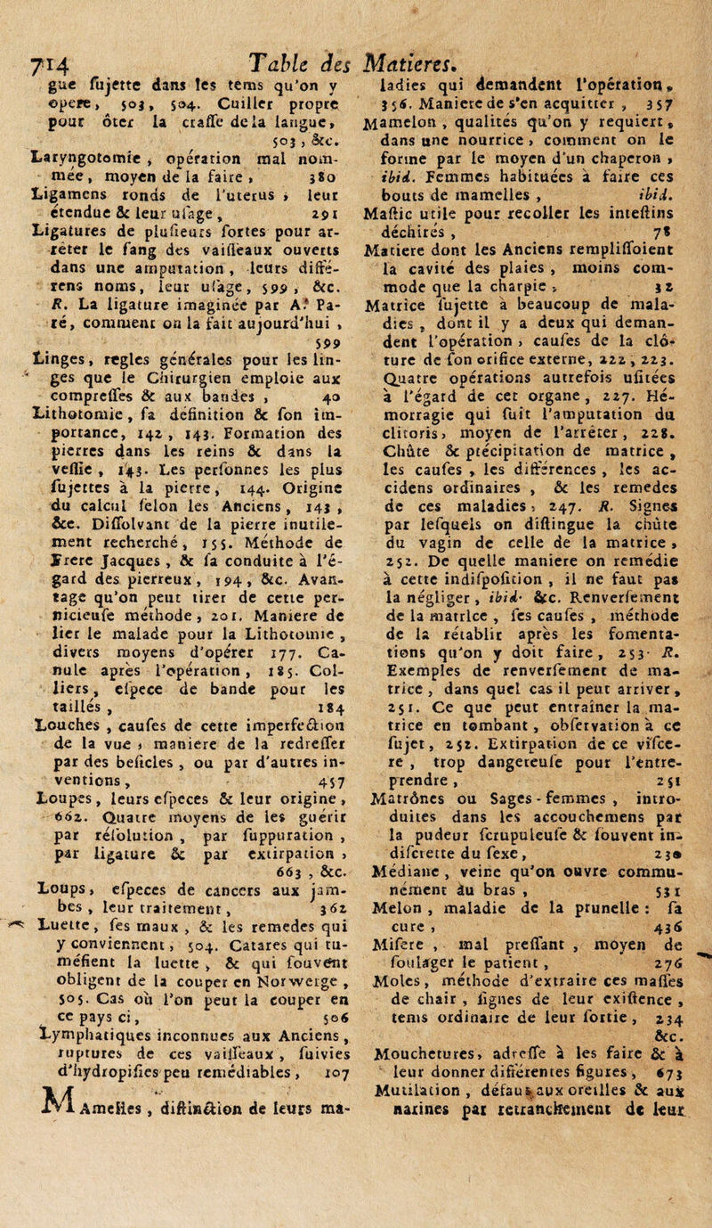 guc fujette dans les téms qu’on y ©père, 503, 534. Cuiller propre pour ôter la ctaffe delà langue, 503, âcc. Laryngotomie &gt; opération mal nom¬ mée, moyen de la faire» 580 Ligamens ronds de i’uterus » leur étendue 8c leur ufage , 291 Ligatures de plufieurs fortes pour ar¬ rêter le fang des vailièaux ouverts dans une amputation , leurs diffé- rens noms, leur ufage, S95&gt; » &amp;c. R. La ligature imaginée par A* Pa¬ ré, comment on la fait aujourd'hui , 599 Linges, réglés générales pour les lin¬ ges que le Chirurgien emploie aux compreffes Sc aux bandes , 40 Lithotomie, fa définition &amp; fon im¬ portance, 142 , 143. Formation des pierres dans les reins ôc dans la veille , 143. Les perfonnes les plus fujettes à la pierre, 144. Origine du calcul félon les Anciens , 143 , Sce. Difîdlvant de la pierre inutile¬ ment recherché, 15s. Méthode de îrere Jacques , 8c la conduite à l'é¬ gard des pierreux , 194, &amp;c. Avan¬ tage qu’on peut tirer de cette per- nicieufe méthode, 201, Maniéré de lier le malade pour la Lithotomie , divers moyens d’opérer 177. Ca¬ nule apres l'opération, 185. Col¬ liers , efpece de bande pour les taillés , 184 Louches , caufes de cette imperfe&amp;ion de la vue » maniéré de la redreffer par des belicles , ou par d'autres in¬ ventions , 457 Loupes, leurs efpeces &amp; leur origine, 662. Quatre moyens de les guérir par réfolution , par fuppuration , par ligature Sc par extirpation , 663 , &amp;c. Loups» efpeces de cancers aux jam¬ bes, leur traitement, 362 Luette, fes maux , &amp; les remedes qui y conviennent, 504. Catares qui tu¬ méfient la luette , 8c qui fou vont obligent de la couper en Norweige , $05. Cas ou l’on peut la couper en ce pays ci, S©6 Lymphatiques inconnues aux Anciens , ruptures de ces vaiiTeaux , fuivies d'hydropifies peu remédiables , 107 M AmeSies, difêi»&amp;ion de leurs ma- ladies qui demandent l'opération* 356. Maniete de s'en acquitter , 3 57 Mamelon , qualités qu’on y requiert» dans une nourrice , comment on le forme par le moyen d’un chaperon , ibid. Femmes habituées à faire ces bouts de mamelles , ibid. Maftic utile pour recoller les imeftins déchirés , 7* Matière dont les Anciens rempliffoient la cavité des plaies , moins com¬ mode que la charpie » 32 Matrice fujette à beaucoup de mala¬ dies , dont il y a deux qui deman¬ dent l’opération &gt; caufes de la clô¬ ture de fon orifice externe, 222,223. Quatre opérations autrefois ufitées à l'égard de cet organe, 227. Hé¬ morragie qui fuit l’amputation du clitoris» moyen de l’arrêter, 228. Chute Sc précipitation de matrice , les caufes » les différences , les ac- cidens ordinaires , Sc les remedes de ces maladies » 247. R. Signes par lefquels on diftingue la chute du vagin de celle de la matrice, 252. De quelle maniéré on remédie à cette indifpofition , il ne faut pas la négliger , ibid• &amp;c. Renverfement de la matrice , fes caufes , méthode de la rétablir après les fomenta¬ tions qu’on y doit faire, 253 R. Exemples de renverfement de ma¬ trice , dans quel cas il peut arriver , 251. Ce que peut entraîner la ma¬ trice en tombant, obfervation à ce fujet, 252. Extirpation de ce vi'fce- re , trop dangereufe pour l’entre¬ prendre , 251 Matrônes ou Sages - femmes , intro¬ duites dans les accouchemens par la pudeur fcrupuleufe 8c fouvent in- diferette du fexe , 23® Médiane , veine qu'on ouvre commu¬ nément àu bras , 531 Melon , maladie de la prunelle : fa cure , 436 Mifere , mal preffant , moyen de foularger le patient , 276 Moles, méthode d’extraire ces maffes de chair , lignes de leur exiftence , tems ordinaire de leur fortie , 234 Scc. Mouchetures» adreffe à les faire &amp; à leur donner différentes figures , 673 Mutilation, défau%aux oreilles &amp; aui narines par retranchement de lent