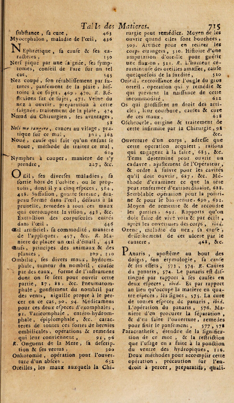 Ta! h des fubftance , fa cure , 463 Myocephalon , maladie de l’œil, 436 N Ephrétique , fa caufe &amp; Tes ca- ra&amp;eies , ï 50 Nerf piqué par une la'gnée, les fymp- tonies, conléil de Paie fur un tel cas, ^ 545 Nez coupé , fbn rétabliffement par fu¬ tures , panferoent de la plaie , hif- toire à ce fujet, 465» , 470. R. Ré¬ flexions fur ce lu jet, 471. Veine du nez à ouvrir , préparation a certe faignée, traitement de la plaie , 474 Nœud du Chirurgien , les avantages , $8 Noli me ran*ere , cancer au vifage , pra¬ tique fur ce mal , 3^1,304 Noué} caufe qui fait qu’un enfant le noue , méthode de traiter ce mal , 6tç Nymphes à couper, maniéré de s’y prendre, *27, 5tc. O £il , fes diverfes mâladies, fa fortie hors de l’orbite , ou le prop- toiis , dont il y a cinq efpeces , 524 , 43S. Suffafîon , goutte fereine, dra¬ peau formé dans l’oeil, défauts a la prunelle, remedes à tous ces maux qui corrompent la viuon , 438, tkc. Extraction des coroufcules entrés dans i’œil , 446 Œil artificiel, fa commodité , maniéré de l’appliquer , 4S7, Ô£c. R. Ma¬ niéré de placer un œil d’émail , 458 Œuf», principes des animaux 5c des plantes , 309 , 3 io Ombilic, fes divers maux, hydrem- phale, tumeur du nombril , caulée par des eaux, forme de Tniftiument dont on fe ferc pour ouvrir cette partie, 87 , 88, Ôcc. Pneumatoru- phale , gonflement du nombril par des vents, aiguille propre à le per¬ cer en ce cas, 90, 94. Médicamens pour ces deux efpeces d’exotnphales , 51. Varicomphaie , eméro-hydrom- phaie, épipiomphaje , &amp;c. carac¬ tères de toutes ces fortes de hernies ombilicales , opérations &amp;c remedes qui leur conviennent , 91 , 96 R. Onguent de la Mere, fa deferip- tion ôc fes vertus , 360 Onkotomie , opération pour l’ouver¬ ture d’un abfcès . ô'sz Oreilles, les maux auxquels la Chi- M atiercs. 7*5 rurgie peut remédier. Moyen de les ouvrir quand cilcs font bouchées * 500. Artifice pour en retirer les corps etrangers, 510. Hiftoire d’une amputation d’oreille pour guérie une fluxion , 5x1. R. L’humeur cé- rurnineufe des oreilles amaifee, caufe quelquefois de la Itirdité , }io Orteil, excroitlancc de l’ongle du gros orteil &gt; operation qui y remédie Ôc qui prévient la naiflance de cette incommodité, 612 Os qui grofliffent au droit des arti¬ cles , leur courbure, eau fes &amp; cure de ces maux, 618 Ofcheocele, origine 5c traitement de cette infirmité par la Chirurgie , 98 ôcc. Ouverture d’un corps , adreffe que cette operation requiert , raifons qui engagent à la faire , 685, &amp;c. Tems déterminé pour ouvrir un cadavre , ajuftement de l’Opérateur , Ôc ordre a fuivre pour les cavités qu’il doit ouvrir, 687, &amp;c. Mé¬ thode d’examiner ce que la tête peut renfermer d’extraordinaire, 68 8. Semblable opération pour la poitri¬ ne 5c pour le bas-ventre, 690, 691. Moyen de remetue 5c de recoudre les parties, 691, Rapports qu’on doit faire de vive voix &amp; par écrit , apiès les ouvertures des corps , iuid. Ozene , mâhdte- du nez , fa caufe j deîfechement de cet ulcéré par le cautere, y 468, &amp;c. l^Anaris , apoftême au bout des doigis, fon étymologie, fa caufe Ôc fes effets, 573 , 574. R. Caufes du panaris, S74. Le panaris eft dis¬ tingué par rapport à fes caufes en deux efpeces , tbid. Et par rapport au lieu qu’occupe la matière en qua¬ tre efpeces, les lignes, 57 s. La cure de tomes efpeces de panaris , ibiâ. L’opération du panaris , 576. Ma¬ niéré d’en procurer la réparation , &amp; d’en faire l’ouverture, remedes pour finir le panfement , 577 , 57* Paracenthele , étendue de la lignifica¬ tion de ce mot , 5c la reftri&amp;ion que i'ufage en a faite a la pon&amp;ioa du ventre des hydropiques, 116. Deux méthodes pour accomplir cette opération , précaution fur l'en¬ droit à percer, préparatifs, qtuii.