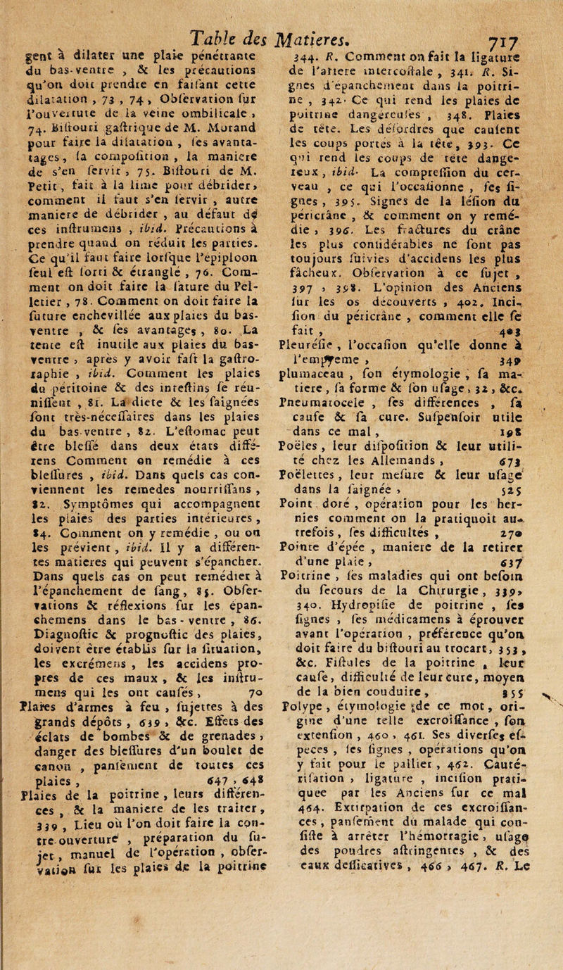 gent à dilater une plate pénétrante du bas-ventre , 5c les précautions qu'on doit prendre en faifant cette dilatation , 73 , 74 , Obfervarion fur i’ouvéitute de la veine ombilicale , 74. Biliouri gaftrique de M. Morand pour faire ia dilatation , (es avanta- tages, la cornpolition , la manière de s'en fervir , 75. Biflouri de M. Petit, fait à la lime pour débrider» comment ri faut s’en lervir , autre maniéré de débrider , au défaut dé ces inftrumens , ibid. Précautions à prendre quand on réduit les parties. Ce qu'il faut faire iorfque l’epiploon feui eft forci ôc étranglé , 76. Com¬ ment on doit faire la fature du Pel¬ letier , 78. Comment on doit faire la future enchevillée aux plaies du bas- ventre , &amp; lés avantages , 80. La tente eft inutile aux plaies du bas- venrre &gt; après y avoir faft la gaftro- xaphie , ibid. Comment les plaies du péritoine &amp; des inreflins fe réu¬ nifient ,81. La diete &amp; les faignées font très-nécefiaires dans les plaies du bas ventre , 82. L’eftomac peut être bielle dans deux états diffé- iens Comment ©n remédie à ces blefiùres , ibid. Dans quels cas con¬ viennent les remedes nourrifians , |2. Symptômes qui accompagnent les plaies des parties intérieures, 84. Comment on y remédie , ou on les prévient , ibid. 11 y a différen¬ tes matières qui peuvent s’épancher. Dans quels cas on peut remédier à l’épanchement de fang, gj. Obser¬ vations 5c réflexions fur les épan- ehemens dans le bas-ventre, 85. Diagnoftic 5c prognoftic des plaies, doivent être établis fur la limation, les excrémens , les accidens pro¬ pres de ces maux , &amp; les infiru- mens qui les ont caufés , 7° Plares d’armes à feu , fujettes à des grands dépôts , 639 » ôcc. Effets des éclats de bombes 5c de grenades &gt; danger des bieffures d'un boulet de canon , panfement de toutes ces plaies , 647 &gt; $48 Plaies de la poitrine , leurs différen¬ ces , &amp; la maniéré de les traiter, 339 , Lieu où l’on doit faire la con¬ tre ouverture , préparation du fu- iec , manuel de l'opération , obfer- vatioa fut les plaies de la poitrine 344. R. Comment on fait la ligature de l'artere intereoftale , 341. R. Si¬ gnes d'épanchement dans la poitri¬ ne , 342. Ce qui rend les plaies de poitrine dangéreulès , 348. Plaies de rete. Les dé/ordres que caulenc les coups portes à ia tête, 393. Ce qui rend les coups de tête dange¬ reux , ibid■ La comprelîion du cer¬ veau , ce qui i’occalionne , les li¬ gnes , 19 5- Signes de la léfion du péricrâne , 5c comment on y remé¬ die , 396- Les fVa&amp;ures du crâne les plus conlidérabies ne font pas toujours fûmes d’accidens les plus fâcheux. Obfervarion à ce fujet &gt; 397 &gt; 398. L'opinion des Anciens lur les os découverts , 402. Inci- fion du péricrâne , comment clic fe fait , 4®3 Pieurélie , l’occafion qu’elle donne à i’empyeme , 34* plumaceau , fon étymologie , fa ma-. tiere , fa forme ôc ion ufage, 32 , &amp;c* Pneumatoceie , Ces différences , fat caufe ôc fa cure. Sufpenfoir utile dans ce mal , 19S Poêles , leur difpofition ôc leur utili¬ té chez les Allemands , 573 Poëletces, leur mefure &amp; leur ufage dans la laignée &gt; 525 Point doré , opération pour les her¬ nies comment on la pratiquoit au*, rrefois, les difficultés , 27® Pointe d’épée , maniéré de la retirer d’une piaie » $37 Poitrine , lès maladies qui ont befom du fecours de la Chirurgie, 339, 340. Hydropilie de poitrine , fes lignes , lès médicamens à éprouver avant l’opéranon , préférence qu’on doit faire du biftouri au trocart, 353, &amp;c. Filiales de la poitrine , leur caufe, difficulté de leur êuie, moyen de la bien conduire, 355 N Polype, étymologie j;de ce mot, ori¬ gine d’une telle excroilTance , fon txtenlion , 460 , 451. Ses diverfej ef- peces , les lignes , opérations qu’on y fait pour le pallier , 452. Cauté¬ risation , ligature , inctlion prati¬ quée par les Anciens fur ce mal 464. Extirpation de ces excroifîan- ces, panfement dit malade qui con- fifle à arrêter l’hémorragie, ufage des poudres aftiingentes , ôc des eaux deflïcatives , 466 , 407. R. Le
