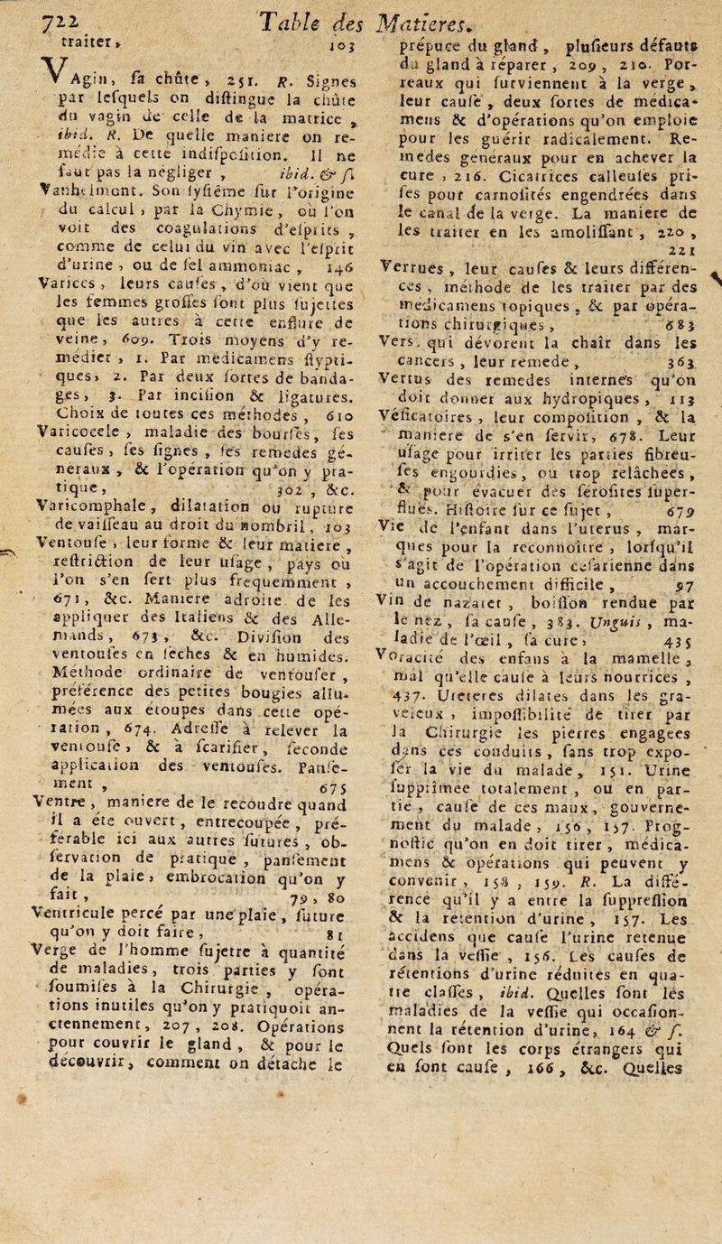 traiter» 40J ▼ Agijj, fa chûte » 251. R. Signes par lefquels en diftingue la chute du vagin tic celle de la matrice , ibid. R. De quelle maniéré on re¬ médie à cette mdifpclîtion. Il ne faut pas la négliger r ibid. &amp; fi Vanbclmont,. Son iyfiërae fur l’origine du calcul, par la Chymie, où l'on voit des coagulations d’efpiits , comme de celui du vin avec l’elprit d’urine , ou de lel ammoniac , 146 Varices &gt; leurs catifes » d’où vient que les femmes grofiés font plus fujettes que les autres à cette enflure de veine, 609. Trois moyens d’y re¬ médier , 1. Par medicamens ftypti- ques, 2. Par deux fortes de banda¬ ges, f. par incision &amp; ligatures. Choix de toutes ces méthodes , 610 Varicccele , maladie des boudes, fes caules , tes figues , fes rernedes ge¬ neraux , Sc l’opération qu’on y pra- tique , 302 , &amp;c. Varicomphale, dilatation ou rupture de vaiffeau au droit du nombril, 103 Ventoufe , leur forme &amp; leur matière , refhiéiion de leur ufage , pays où l’on s’en fert plus fréquemment , 671, &amp;c. Manière adroite de les appliquer des Italiens &amp; des Alle¬ mands, 673, &amp;c. Divifion des vent ou les en feches &amp; en humides. Méthode ordinaire de ventoufer , préférence des petites bougies allu* ruées aux étoupes dans cette opé¬ ration , 674, Adreile à relever la ventoufe, &amp; a fearifler, féconde application des ventoufes. Pau/c- ment , 67 5 Ventre , maniéré de le recoudre quand il a été ouvert, entrecoupée , pré¬ férable tei aux autres futures , ob- fervation de pratique , panfement de la plaie, embrocation qu’on y fait ■&gt; f 79, 80 Ventricule percé par une plaie, future qu’on y doit faire , 8 r Verge de l’homme fujetre à quantité de maladies, trois parties y font foumilès à la Chirurgie , opéra¬ tions inutiles qu*on y pratiquoù an¬ ciennement , 207 , 201$. Opérations pour couvrir le gland , &amp; pour le découvrir, comment on détache le prépuce du gland , plusieurs défauts du gland à réparer , 209 , 210. Por¬ reaux qui furviennent à la verge, leur caufe , deux fortes de medica* meus &amp; d’opérations qu’on emploie pour les guérir radicalement. Re¬ medes generaux pour en achever la cure , 216. Cicatrices calleules pri- fes pour carnolités engendrées dans !e canal de la verge. La manière de les traiter en les amolilfant , 220 , 22 I Verrues , leur caufes &amp; leurs différen¬ ces , méthode de les traiter par des medicamens topiques . &amp; par opéra¬ tions chiturgiqwes, 683 Vers, qui dévorent la chair dans les cancers , leur remede , 363 Vertus des remedes internes qu’on doit donner aux hydropiques, 113 Véfîcatoires , leur compolition , &amp; la maniéré de s’en fervir, 678. Leur ufage pour irriter les parties fibreu- fes engourdies, ou trop relâchees , &amp; pour évacuer des férofnes luper- flués. Hiftcire lùr ce fujet , 679 Vie Je i’enfant da ns l’uterus , mar¬ ques pour la reconnoùre , lorfqu’ü s'agit de l’opération eefarienne dans un accouchement difficile , 97 Vin de nazatet , bolûon rendue par le nez , fa caufe , 383. Unguis , ma¬ ladie de l’œil , fa cure, 435 Voracité des enfans a la mamelle , mal qu'elle caule à leurs nourrices , 437- Ureteres dilates dans les gra- veieux , impoffibüité de tirer par la Chirurgie les pierres engagées dans ces conduits , fans trop expo- ler la vie du malade, 151. Urine lupprimee totalement , oü en par¬ tie , caule de tes maux, gouverne¬ ment du malade, 150, 157- Prog- nollic qu'on en doit tirer, médica- mens ôc opérations qui peuvent y convenir, 15S , 159. R. La diffé¬ rence qu’il y a entre la fuppreffion &amp; la rétention d’urine, 157. Les âccidens que caufe l’urine retenue dans la veffie , 156. Les caufes de rétentions d’urine réduites en qua¬ tre dafles , ibid. Quelles font lés maladies de la veffie qui occafion- nent la rétention d’urine, 164 &amp; f. Quels font les corps étrangers qui en font caufe , 166, Sec. Quelles