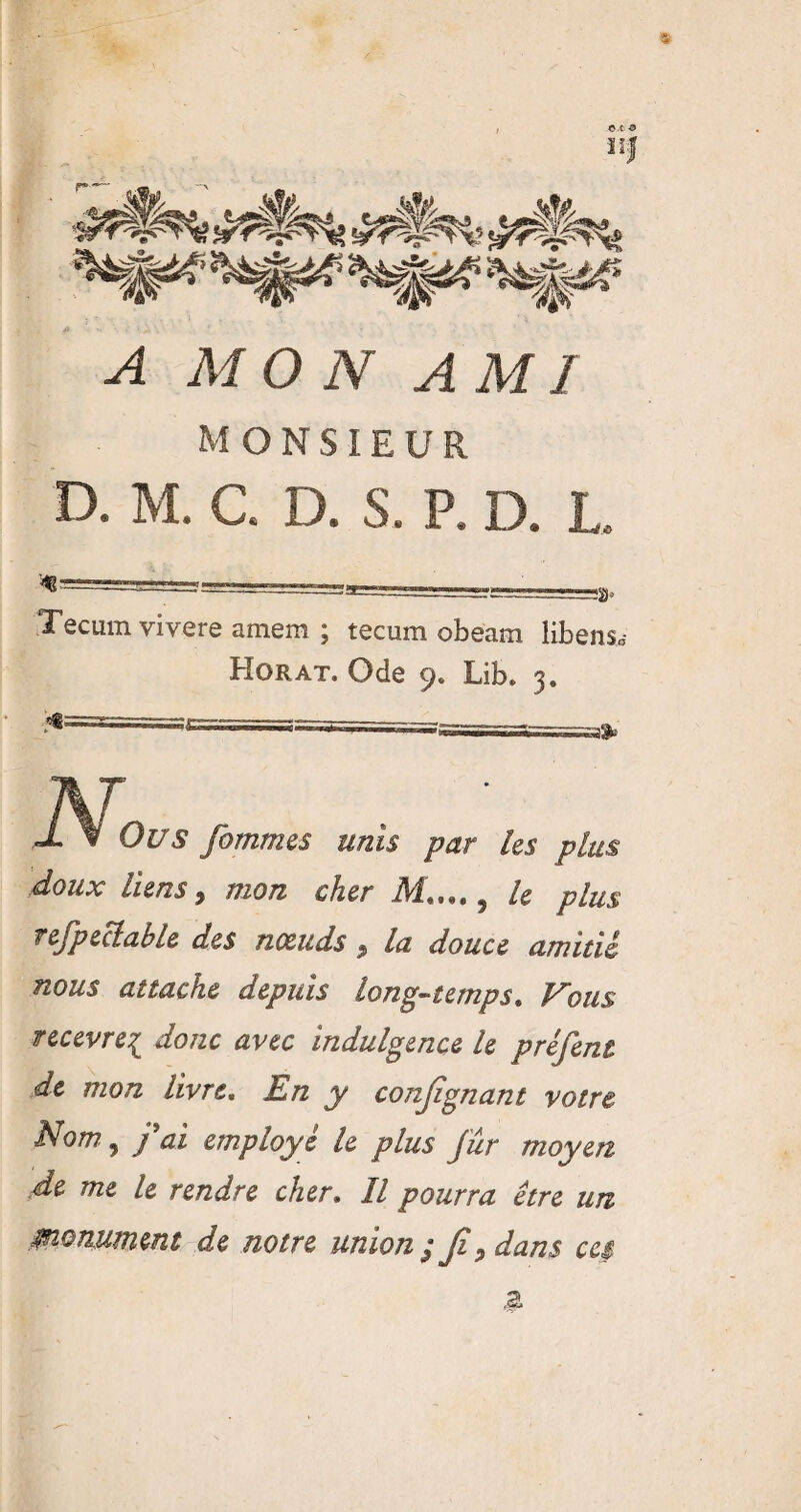 ïïj A MON A MI MONSIEUR D. M. C. D. S. P. D. JL Tecum vivere amem ; tecum obeam libens» Horat. Ode Lib. j. J. % Ou s fommes unis par les plus doux liens 5 mon cher Mim. 5 le plus refpeclable des nxuds $ la douce amitié nous attache depuis long-temps» Nous recevrez donc avec indulgence le préfent de mon livre, En y conjîgnant votre Nom ^ j'ai employé le plus fur moyen .de me le rendre cher. Il pourra être un ^nomment de notre union ; Jî, dans ces a