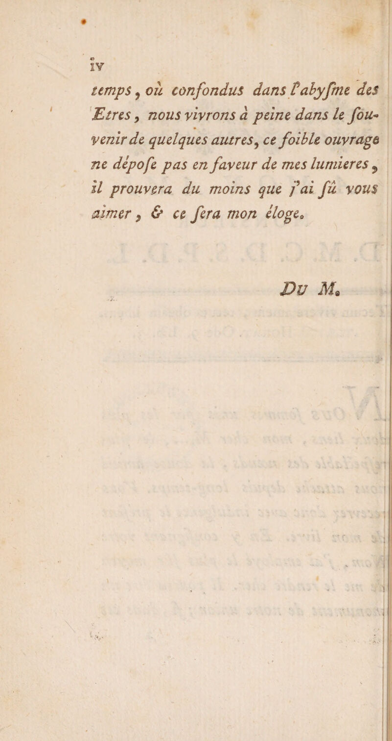 IV temps, ou confondus dans tdbyfme des Etres, nous vivrons à peine dans le fou- venir de quelques autres, ce foible ouvrage ne dépofe pas en faveur de mes lumières 9 il prouvera du moins que fai fu vous aimer, & ce fera mon éloge* Du M.