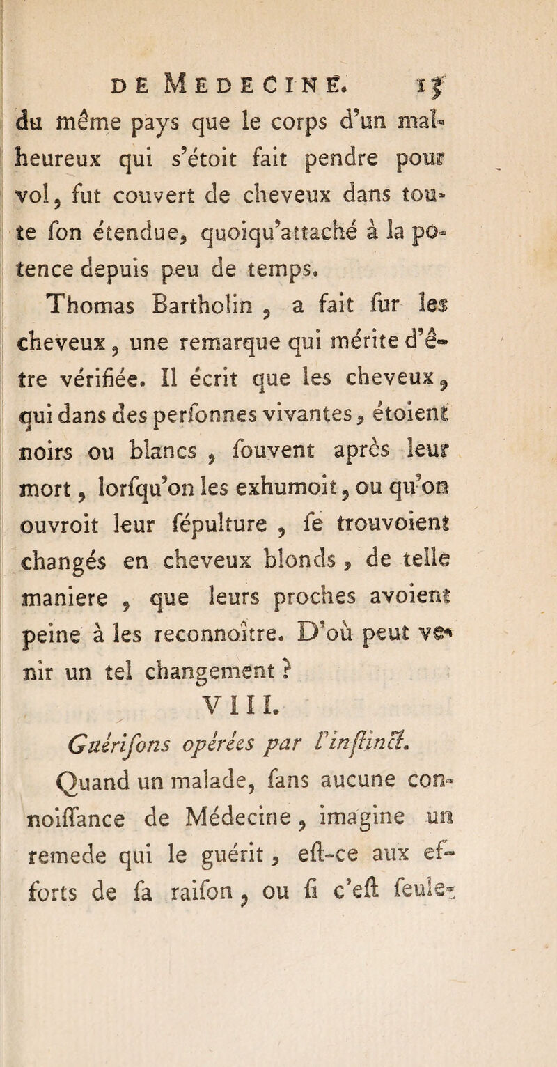 du même pays que le corps d’un mal¬ heureux qui s’étoit fait pendre pour vol, fut couvert de cheveux dans tou¬ te fon étendue, quoiqu’attaché à la po¬ tence depuis peu de temps, Thomas Bartholin , a fait fur les cheveux , une remarque qui mérite d’ê¬ tre vérifiée. Il écrit que les cheveux $ qui dans des perfonnes vivantes, étaient noirs ou blancs , fouvent après leur mort, lorfqu’on les exhumoit, ou qu’on ouvroit leur fépulture , fe trouvoient changés en cheveux blonds , de telle maniéré , que leurs proches avoient peine à les reconnaître. D’où peut ve** nir un tel changement} VIII. Gaérifons opérées par Vinflinct. Quand un malade, fans aucune con- noiffance de Médecine , imagine un reinede qui le guérit, eft-ce aux ef¬ forts de fa raifon 9 ou fi c’eft feule*.