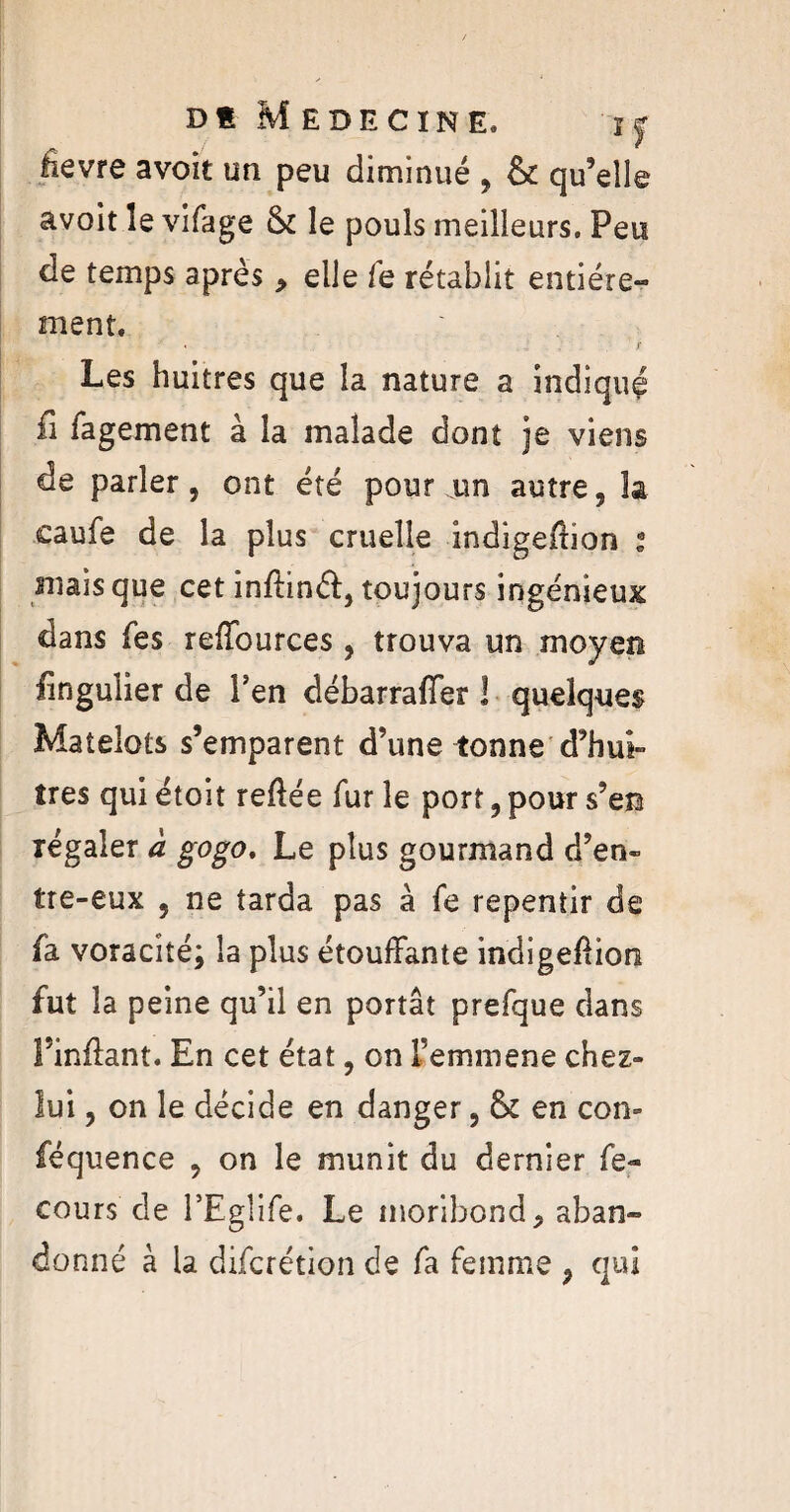 Dt Médecine, i y .fievre avoit un peu diminué , & qu’elle avoit le vifage & le pouls meilleurs. Peu de temps après , elle fe rétablit entière» ment. Les huitres que la nature a indiqué fi fagement à la malade dont je viens de parler, ont été pour un autre, la caufe de la plus cruelle indigefbon i niais que cet inftinéf, toujours ingénieux dans fes reffources, trouva un moyen fingulier de Fen débarraffer 1 quelques Matelots s’emparent d’une tonne d’hui» très qui étoit reftée fur le port, pour s’en régaler à gogo. Le plus gourmand d’en- tre-eux , ne tarda pas à fe repentir de fa voracité; la plus étouffante indige&ion fut la peine qu’il en portât prefque dans Finffant. En cet état, on Femmene chez- lui, on le décide en danger, & en con» féquence , on le munit du dernier fe- cours de l’Egîife. Le moribond, aban» donné à la difcrétion de fa femme , qui