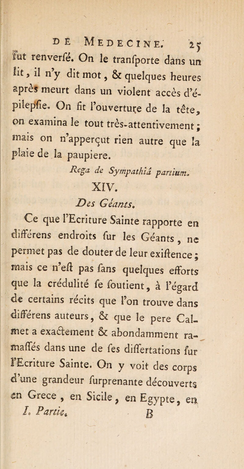 MEDECINE. IJ iüt tenverfé. On le tranfporte dans un lit, il ny dit mot, & quelques heures ^pres meurt dans un violent accès d’é- pilepfie. On ht l’ouvertuçe de la tête„ on examina le tout très-attentivement ; mais on n’apperqut rien autre que la plaie de la paupière. de Sympathid partium» XIV. Des Géants. Ce que l'Ecriture Sainte rapporte en différens endroits fur les Géants , ne permet pas de douter de leur exiftence ; mais ce n eff pas fans quelques efforts que la crédulité fe foutient, à l’égard de certains récits que l’on trouve dans differens auteurs, & que le pere Cal— met a exaâement & abondamment ra« maiïes dans une de fes differtations fur l’Ecriture Sainte. On y voit des corps d’une grandeur furprenante découverts Grece , en Sicile ? en Egypte 9 en L Partiez . g