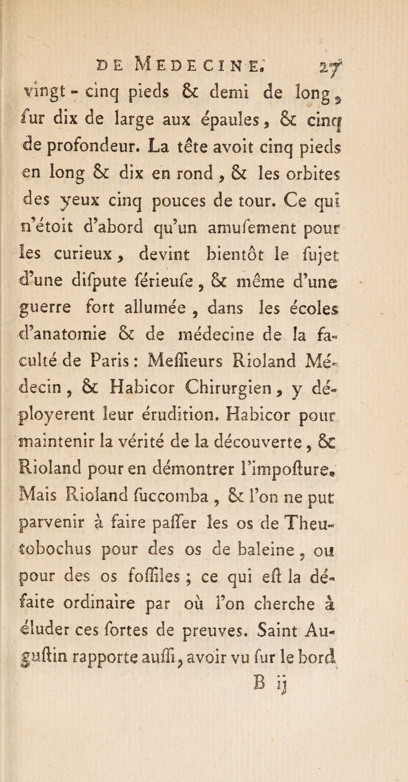 vingt - cinq pieds & demi de long ÿ iur dix de large aux épaules, & cinq de profondeur. La tête avoit cinq pieds en long dix en rond , & les orbites des yeux cinq pouces de tour. Ce qui n’étoit d’abord qu’un amufement pour les curieux, devint bientôt le fujet d’une difpute férieufe, même d’une guerre fort allumée , dans les écoles d’anatomie & de médecine de la fa¬ culté de Paris : Meilleurs Rioîand Mé¬ decin , &c Habicor Chirurgien , y dé¬ ployèrent leur érudition. Habicor pour maintenir la vérité de la découverte , Ô£ Rioland pour en démontrer l’impofture. Mais Rioland fuccomba , & l’on ne put parvenir à faire palier les os de Theu- tobochus pour des os de baleine , ou pour des os foffiles ; ce qui ed la dé¬ faite ordinaire par où l’on cherche à éluder ces fortes de preuves. Saint Au- gaftin rapporte auffi 3 avoir vu fur le bord B ij