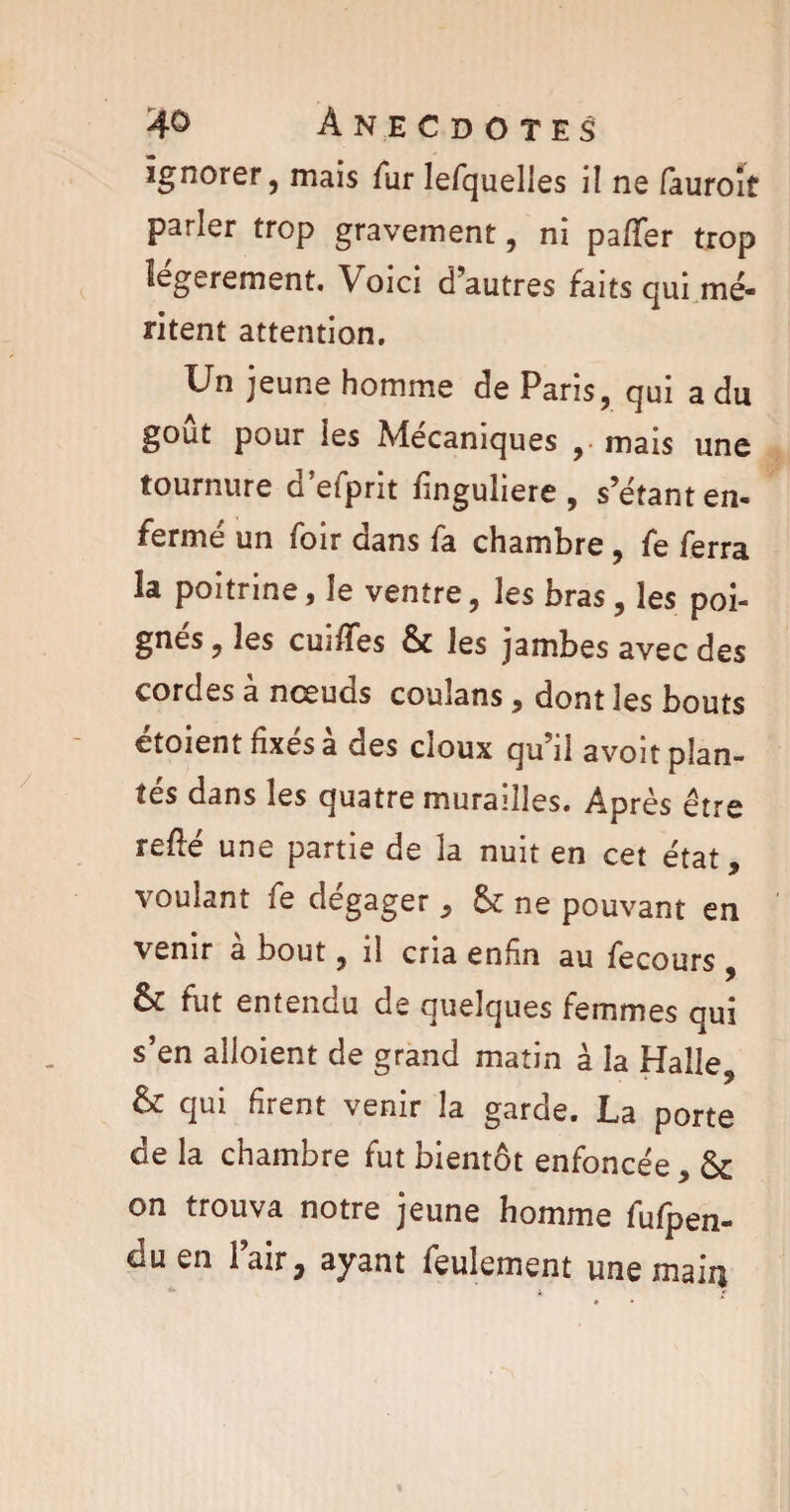 ignorer, mais fur lefquelles il ne fauroit parler trop gravement, ni paffer trop légèrement. Voici d’autres faits qui mé¬ ritent attention. Un jeune homme de Paris, qui a du goût pour les Mécaniques , mais une tournure d’efprit linguliere , s’étant en¬ fermé un foir dans fa chambre , fe ferra la poitrine, le ventre, les bras, les poi- gnés, les cmlTes & les jambes avec des cordes à nœuds couîans, dont les bouts étoient fixés à des doux qu’il avoit plan¬ tés dans les quatre murailles. Après être reûé une partie de la nuit en cet état, voulant fe dégager , & ne pouvant en venir à bout, il cria enfin au fecours , & fut entendu de quelques femmes qui s’en alloient de grand matin à la Halle, qui firent venir la garde. La porte de la chambre fut bientôt enfoncée, & on trouva notre jeune homme fufpen- duen l’air, ayant feulement une main