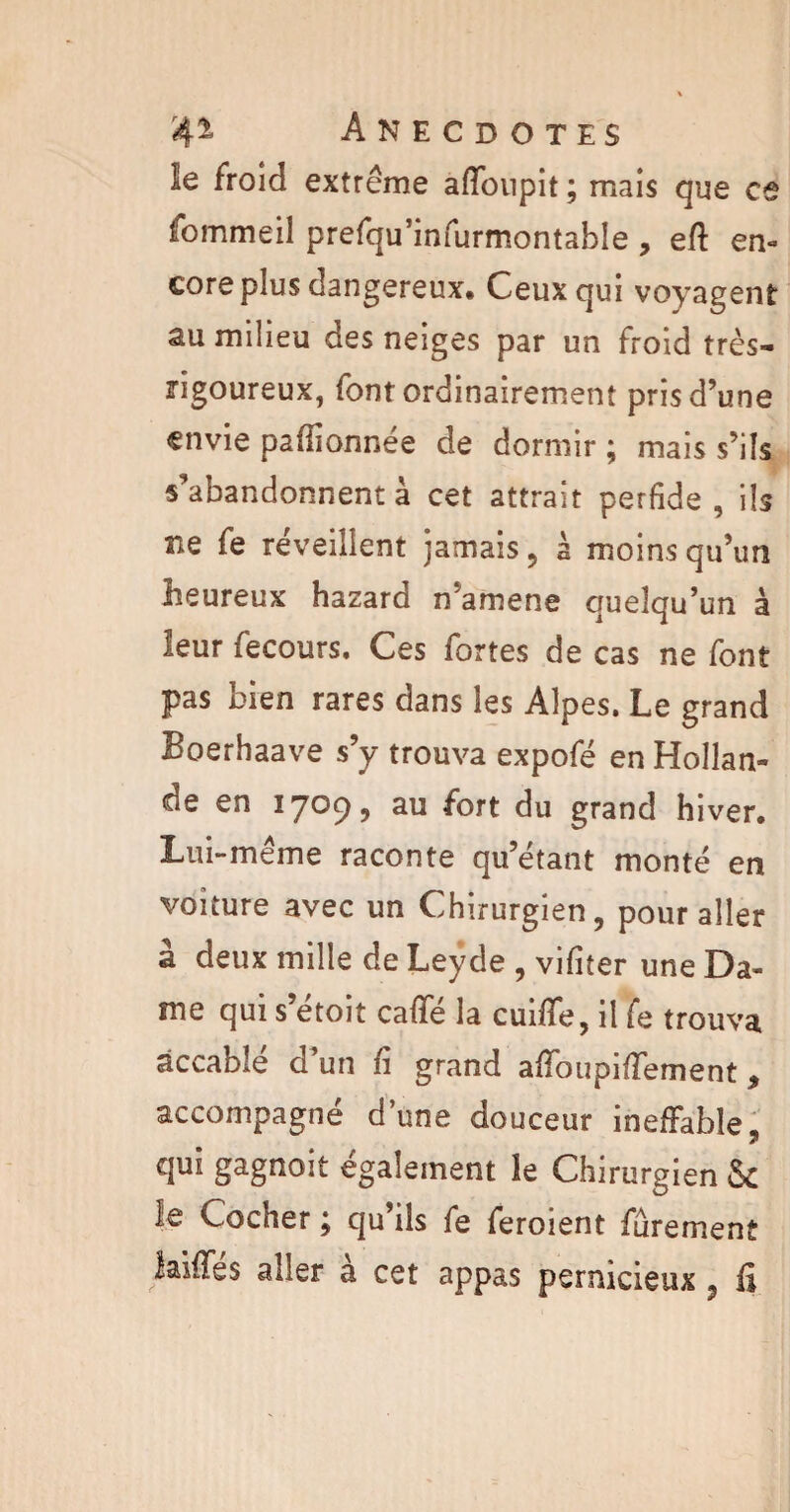 Se froid extrême adoupit; mais que es fommeil prefqu’infurmontable , ed en¬ core plus dangereux. Ceux qui voyagent au milieu des neiges par un froid très- rigoureux, font ordinairement pris d’une envie padionnée de dormir ; mais s’ils s’abandonnent à cet attrait perfide, ils 21e fe réveillent jamais, à moins qu’un heureux hazard n'amene quelqu’un à leur fecours. Ces fortes de cas ne font pas bien rares dans les Alpes. Le grand Boerhaave s’y trouva expofé en Hollan¬ de en 1709, au fort du grand hiver. Lui-même raconte qu’étant monté en voiture avec un Chirurgien, pour aller à deux mille de Leyde , vifiter une Da¬ me qui s’étoit caffé la cuide, il fe trouva accablé d’un fi grand adbupidement, accompagné dune douceur ineffable, qui gagnoit également le Chirurgien & îe Cocher j qu ils fe ferment fûrement