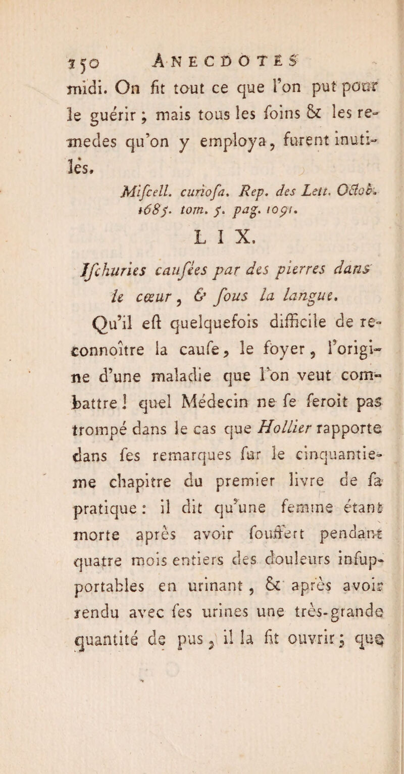 midi. On fit tout ce que l’on put poor le guérir ; mais tous les foins & les re» medes qu’on y employa, furent inuti¬ les. Mlfcell. curiofa. Rep. des Lett. OBob. i68f. tom. f. pu*. iopt. L 1 X. îfchuries eau fi es par des pierres dans le cœur, & fous la langue. Qu’il eft quelquefois difficile de re~ connoitre la caufe, le foyer, l’origi¬ ne d’une maladie que Ion veut com¬ battre 1 quel Médecin ne fe feroit pas trompé dans le cas que Hollier rapporte dans fes remarques far le cinquantiè¬ me chapitre du premier livre de fa pratique : il dit qu’une femme étant N morte après avoir fouitert pendant quatre mois entiers des douleurs infup- portables en urinant , St après avoir rendu avec fes urines une très-grande quantité de pus 2 ilia fit ouvrir; qu§