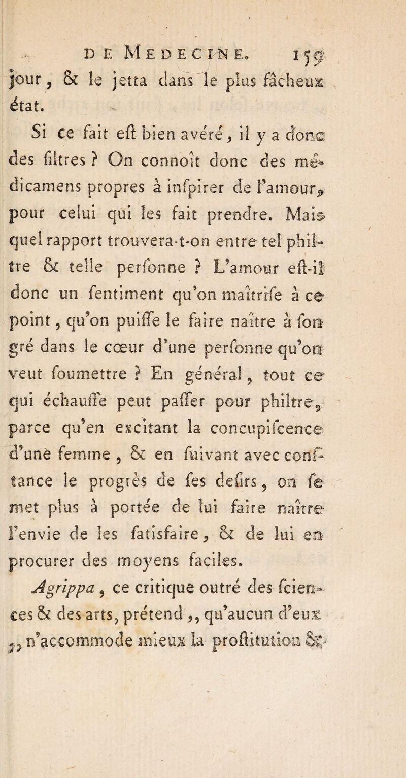 D E M E D E C I N E* I Jÿ jour ? & le jetta clans le plus fâcheux état. Si ce fait efl: bien avéré, il y a donc des filtres ? On connoit donc des me* dicamens propres à infpirer de l’amour* pour celui qui les fait prendre. Mais quel rapport trouvera-t-on entre tel phil¬ tre 6c telle perfonne ? L’amour eft-il donc un fentiment qu’on maîtrrfe à ce point, qu’on puiffe le faire naître à fou- gré dans le cœur d’une perfonne qu’on veut foumettre ? En général, tout ce qui échauffe peut paffer pour philtre, parce qu’en excitant la concupifcençe d’une femme , 5c en fuivant avec conE tance le progrès de fes defirs, on fe met plus à portée de lui faire naître l’envie de les fatisfaire, 6c de lui en procurer des moyens faciles. Agrippa , ce critique outré des scien ¬ ces 6c des arts? prétend ,, qu’aucun d’eux ^n’accommode mieux la proflitütioo Sv