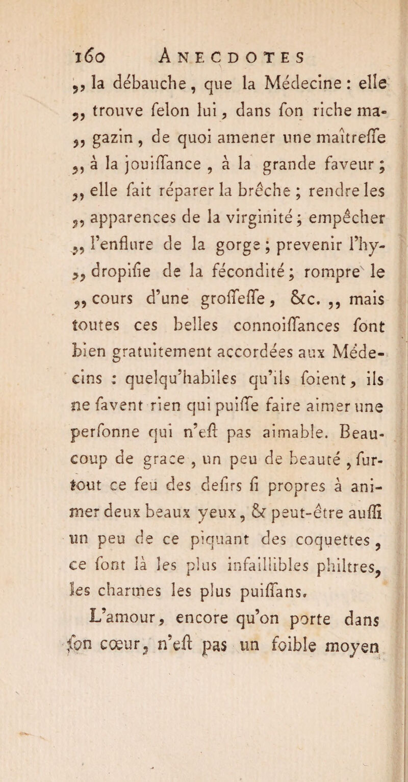 ,, la débauche, que la Médecine: elle 9, trouve félon lui, dans fon riche ma» ,, gazin , de quoi amener une maîtrefie „àlaj ouiffance , à la grande faveur ; ,, elle fait réparer la brèche ; rendre les „ apparences de la virginité; empêcher ,, l’enflure de la gorge ; prévenir l’hy- dropifle de la fécondité; rompre le „ cours d’une groflfefle, &c. ,, mais toutes ces belles connoiflances font bien gratuitement accordées aux Méde¬ cins ; quelqu’habiles qu’ils foient, ils ne favent rien qui puifle faire aimer une perfonne qui n’efl pas aimable. Beau¬ coup de grâce , un peu de beauté , fur- tout ce feu des defirs fi propres à ani¬ mer deux beaux yeux, & peut-être auflï un peu de ce piquant des coquettes , ce font là les plus infaillibles philtres, les charmes les plus puiffans. L’amour, encore qu’on porte dans fon cœur, n’eft pas un foibîe moyen