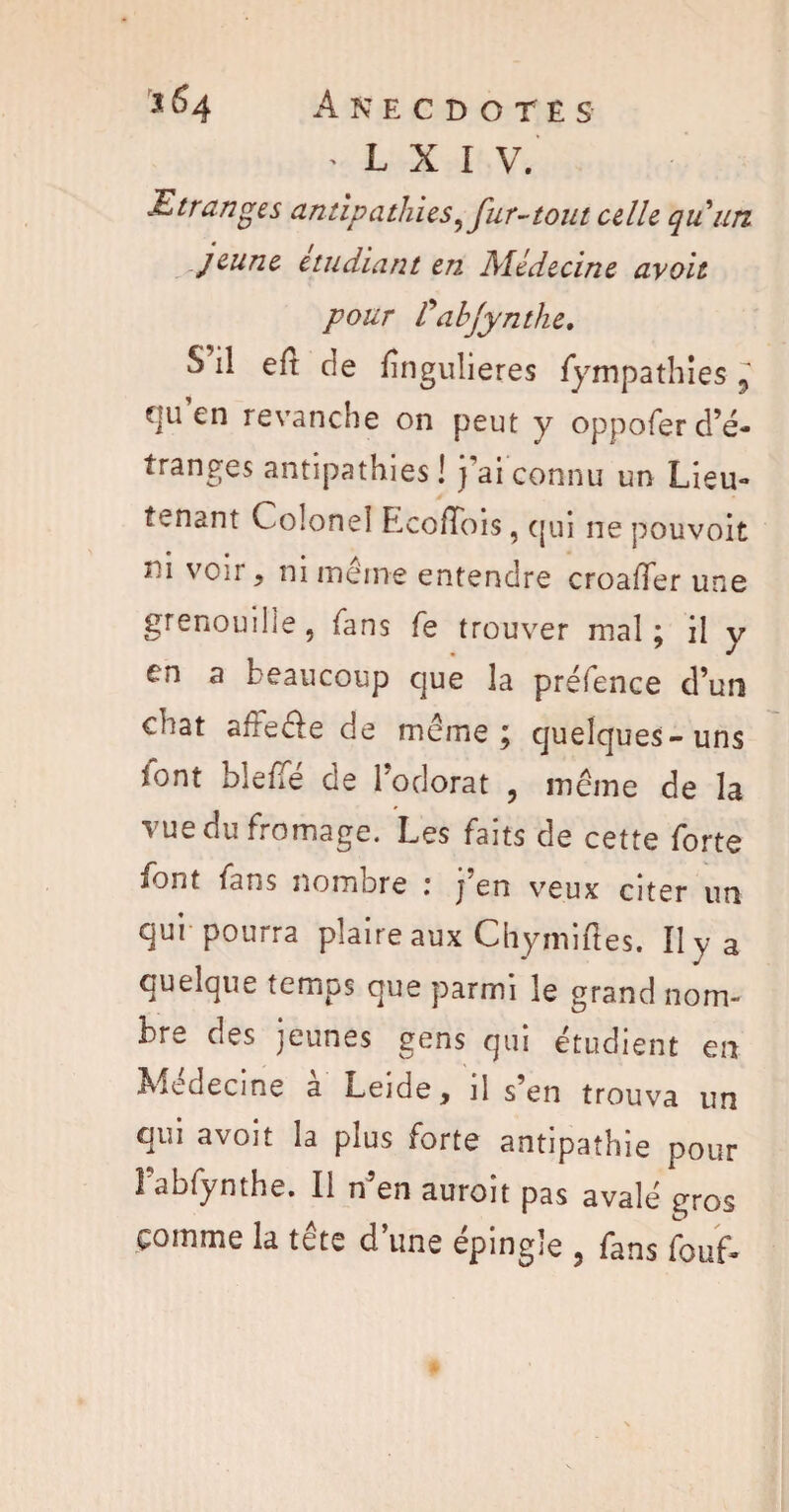 L X I V. .Etranges antipathies,fur-tout celle qu un jeune etudiant en Médecine avoit pour tabjynthe. S il eft de lîngulieres fympathîes l qu’en revanche on peut y oppofer d’é¬ tranges antipathies! j’ai connu un Lieu» tenant Colonel Lcofïois, qui ne pouvoir m voir, ni même entendre croalTer une grenouille, fans fe trouver mal; il y on a beaucoup que la préfence d’un chat affecle de même; quelques-uns font bielle de l’odorat , même de la vue du fromage. Les faits de cette forte font fans nombre : j'en veux citer un qui pourra plaire aux Chymiftes. Il y a quelque temps que parmi le grand nom¬ bre des jeunes gens qui étudient en Medecine a Leide, il s en trouva un qui avoit la plus forte antipathie pour Fabfynthe. Il n’en auroit pas avalé gros comme la tête d’une épingle , fans fouf-