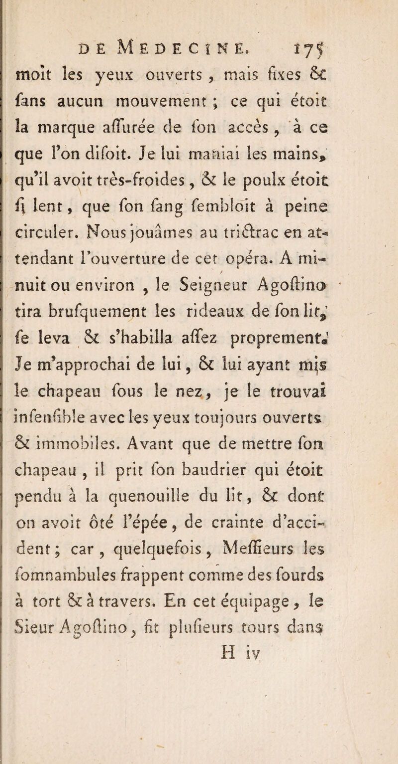 dêMedecine, lyf moît les yeux ouverts , mais fixes &C fans aucun mouvement ; ce qui étoit la marque allurée de fon accès, à ce que Ton clifoit. Je lui maniai les mains, qu’il avoit très-froides, & le poulx étoit il lent, que fon fang fembloit à peine circuler. Nous jouâmes au triéfrac en at¬ tendant l'ouverture de cet opéra. A mi- « nuit ou environ , le Seigneur Agoftino * tira brufquement les rideaux de fon lit,1 fe leva s’habilla allez proprement* Je m’approchai de lui, lui ayant mis le chapeau fous le nez* je le trouvai infenfible avec les yeux toujours ouverts & immobiles. Avant que de mettre fon chapeau , il prit fon baudrier qui étoit pendu à la quenouille du lit, 6c dont on avoit ôté l’épée, de crainte d’acci¬ dent ; car , quelquefois, Meilleurs les fomnambules frappent comme des fourds à tort & à travers. En cet équipage * le Sieur Agoftino y fit plufieurs tours dans H iy