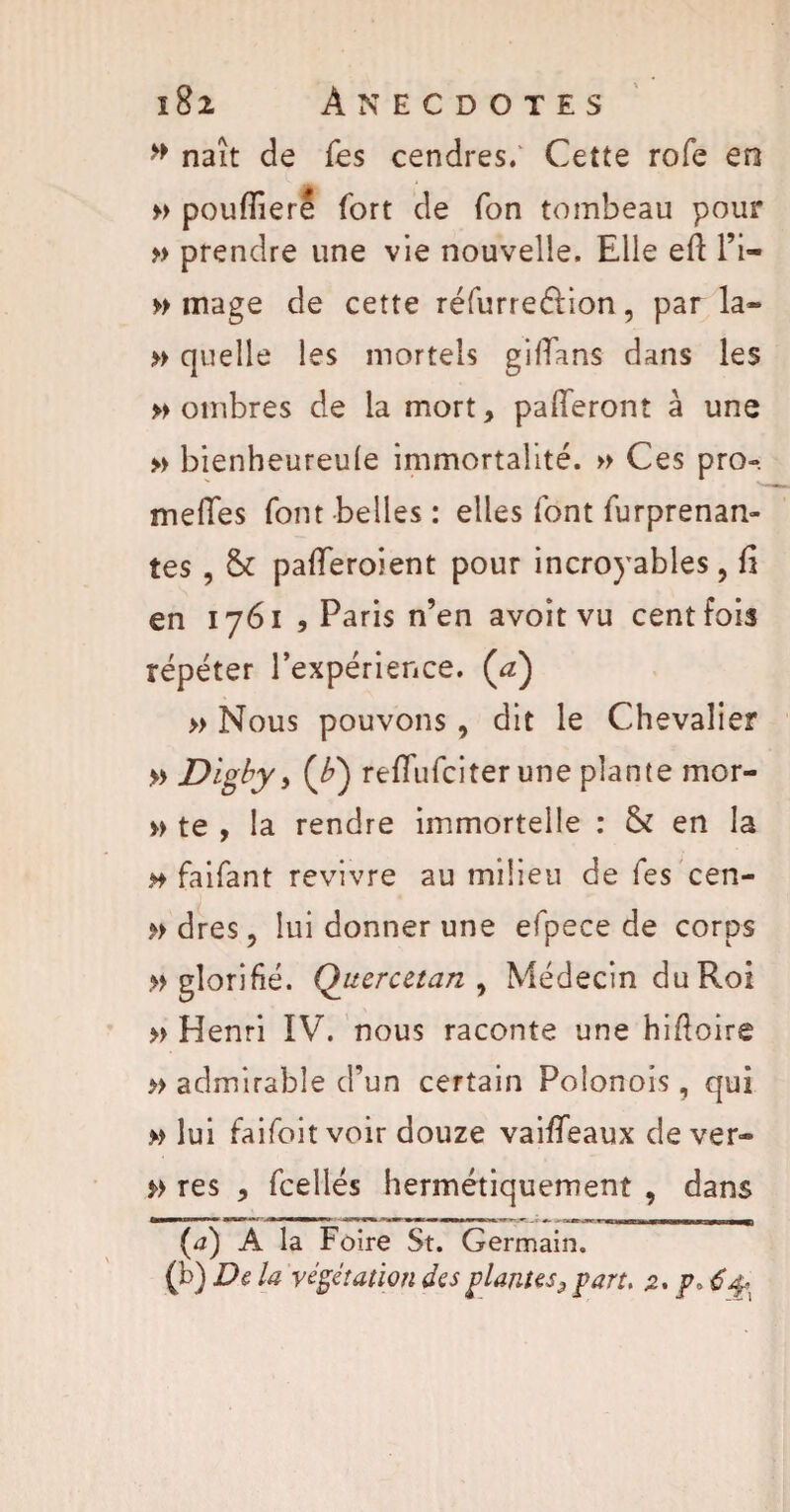 » naît de Tes cendres.' Cette rofe en » pouffiere fort de fon tombeau pour » prendre une vie nouvelle. Elle efi: l’i- » mage de cette réfurreélion, par la» » quelle les mortels gififans dans les nombres de la mort, paieront à une » bienheureule immortalité. » Ces pro«. méfiés font belles : elles font furprenan- tes, & pafferoient pour incroj'ables, fî en 1761 , Paris n’en avoît vu cent fois répéter l’expérience. (<z) » Nous pouvons , dit le Chevalier » Digby, (£) refiTufciter une plante mor- » te , la rendre immortelle : & en la h faifant revivre au milieu de fes cen¬ tres, lui donner une efpece de corps » glorifié. Quercetan , Médecin du Roi » Henri IV. nous raconte une hifioire » admirable d’un certain Polonois , qui » lui faifoit voir douze vaiffeaux de ver» j>> res , fcellés hermétiquement , dans (4) A la Foire St. Germain.