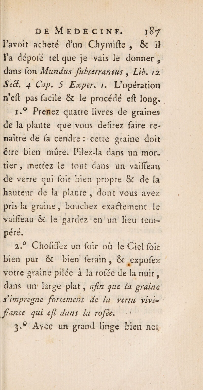 Favoit acheté d’un Chymifte , fk il l’a dépoté tel que je vais le donner 9 dans Ton Mundus fubterraneus , Lib, 12. S ici, 4 Cap, S Exper. /. L’opération n’eft pas facile & le procédé eft long, i.° Prenez quatre livres de graines de la plante que vous defirez faire re¬ naître dé fa cendre : cette graine doit être bien mûre. Piîez-îa dans un mon, tier, mettez le tout dans un vaîffeau de verre qui foit bien propre & de Li hauteur de la plante , dont vous avez pris la graine, bouchez exactement le vaiffeau & le gardez en un lieu tero- U* péré. 2.0 ChoMez un foir où le Ciel foit bien pur & bien ferain, St expofez votre graine pilée à la rofée de la nuit 9 dans un large plat, afin que la graine s'imprégne fortement de la vertu vivi¬ fiante qui ejt dans la rofée, 1 3.9 Avec un grand linge bien ne!