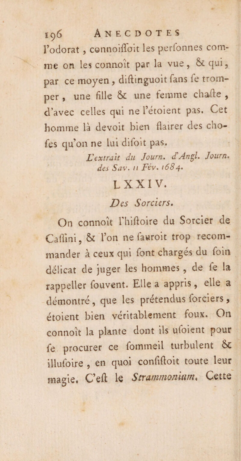 Fodorat , connoiffoit les perfonnes com¬ me on les connoît par la vue, &qui, par ce moyen, diftinguoit fans Te trom¬ per , une fille & une femme chafte , d’avec celles qui ne Fétoient pas. Cet homme là devoit bien flairer des cho- fes qu’on ne lui difoit pas. £ extrait du Journ. <TAngl. Journ. des Sav. 11 Fév. 1684. L X X 1 V. Des Sorciers. On connoît Fhiftoire du Sorcier de Cafiini, & l’on ne fauroit trop recom¬ mander à ceux qui font chargés du foin délicat de juger les hommes, de fe la rappeller fouvent. Elle a appris, elle a démontré, que les prétendus forciers, étoient bien véritablement foux. On connoît la plante dont ils ufoient pour fe procurer ce fommeil turbulent & illufoire , en quoi confifloit toute leur magie# G’eft le StxanimQïiitttn« Cette i