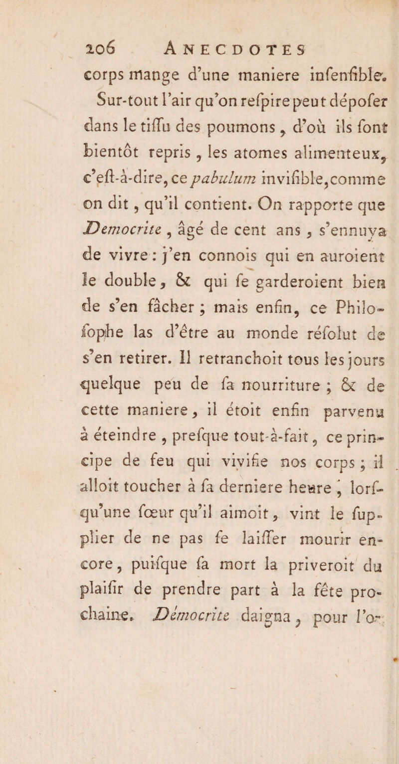 corps mange d’une maniéré infenfible. Sur-tout l’air qu’on refpirepeut dépofer dans le tiiïii des poumons , d’où ils font bientôt repris, les atomes alimemeux, c’eft-à-dire, cepabulum invifible,comme on dit, qu’il contient. On rapporte que Dcmocritc , âgé de cent ans , s’ennuya de vivre : j’en connois qui en auroient le double, & qui fe garderoient bien de s’en fâcher ; mais enfin, ce Philo- fophe las d’étre au monde réfoîut de s’en retirer. Il retranchoit tous les jours quelque peu de fa nourriture ; & de cette maniéré, il étoit enfin parvenu à éteindre , prefque tout-à-fait, ce prin¬ cipe de feu qui vivifie nos corps ; il alîoit toucher à fa derniere heure , lors¬ qu’une fœur qu’il aimoit, vint le fup- plier de ne pas fe Îai/Ter mourir en¬ core, puifque fa mort la priveroit du plaifir de prendre part à la fête pro¬ chaine. Dcmocriu daigna ; pour la-