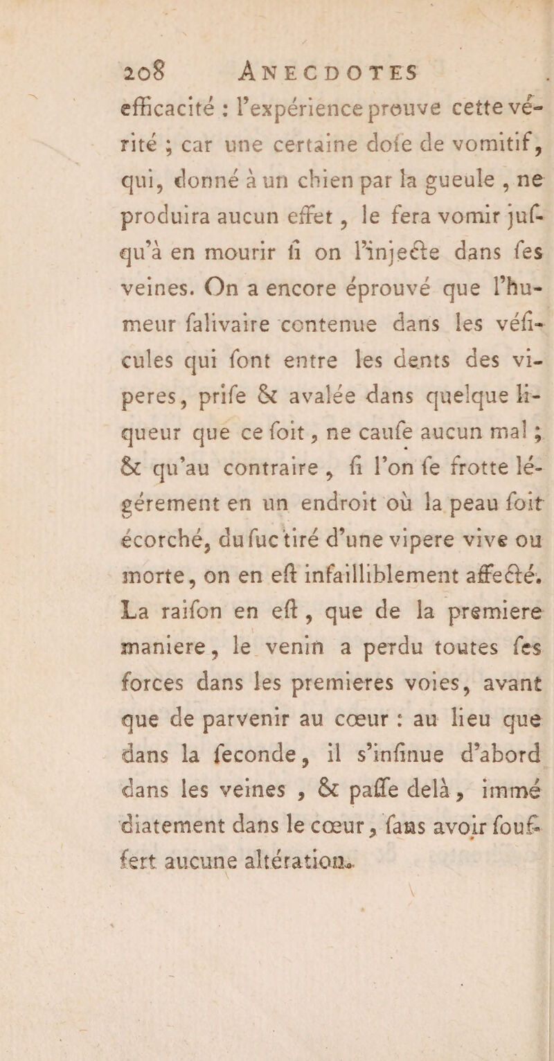 efficacité : l’expérience prouve cette vé¬ rité ; car une certaine doie de vomitif, qui, donné à un chien par îa gueule , ne produira aucun effet, le fera vomir juf- qu’à en mourir fi on l’injecle dans fes veines. On a encore éprouvé que l’hu¬ meur falivaire contenue dans les véfi- cules qui font entre les dents des vi¬ pères, prife & avalée dans quelque li¬ queur que ce foit, ne caufe aucun mal ; & qu’au contraire , fi l’on fe frotte lé¬ gèrement en un endroit où la peau foit écorché, dufuc tiré d’une vipere vive ou morte, on en eft infailliblement aâfecfé'. La raifon en eft , que de la première maniéré, le venin a perdu toutes fes forces dans les premières voies, avant que de parvenir au cœur : au lieu que dans la fécondé, il s’infinue d’abord dans les veines , paffe delà, immé diatement dans le cœur, fans avoir fouf- fert aucune altération» v