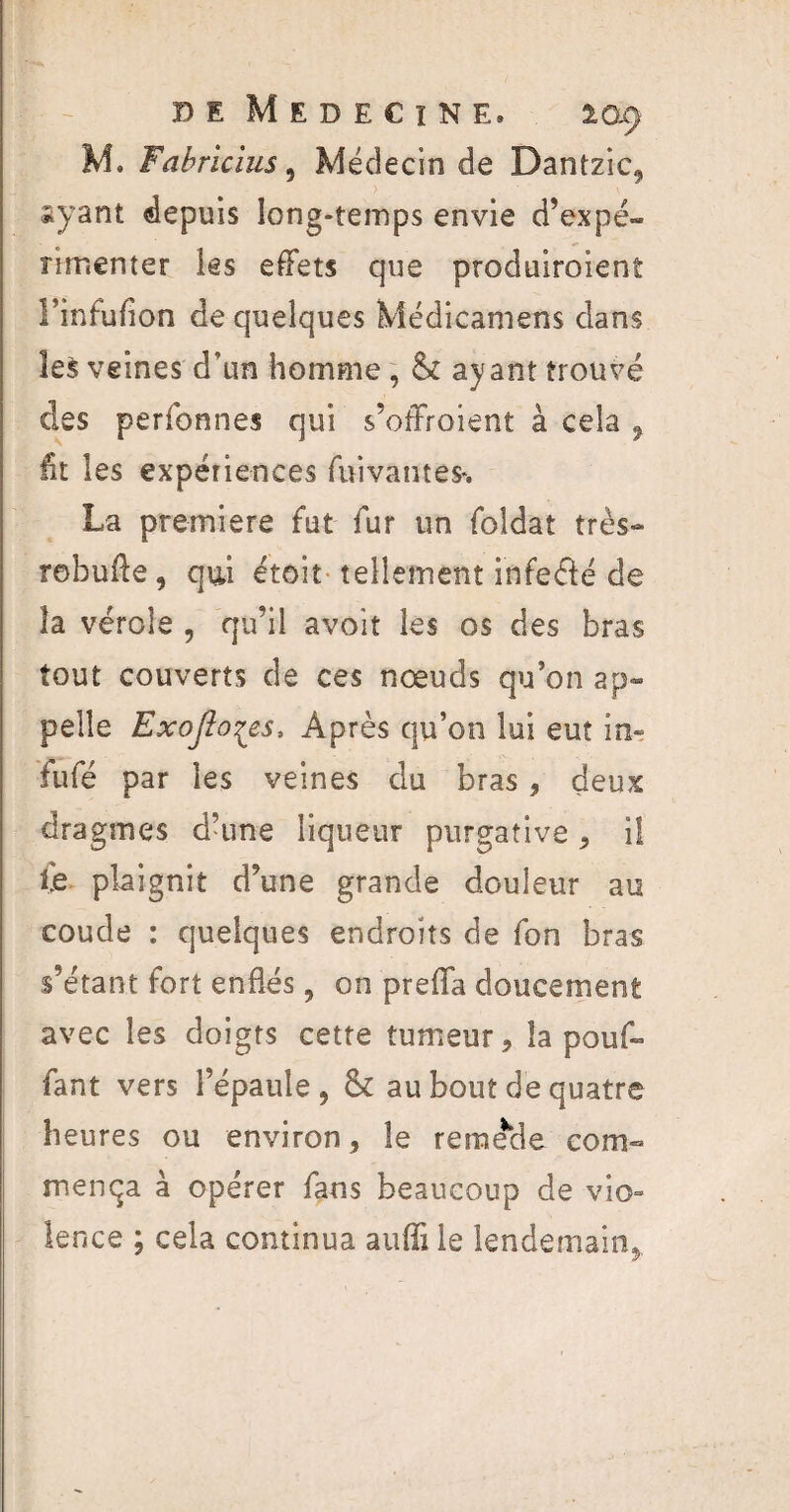 M. Fabricius, Médecin de Dantzic* iyant depuis long-temps envie d’expé¬ rimenter les effets que produiroient l’infuflon de quelques Médicamens dans les veines d’un homme, & ayant trouvé des perfonnes qui s’ofïroient à cela 9 lit les expériences fui vaut es*. La première fut fur un foldat très- robufte, qui étoit tellement infe&é de îa vérole , qu’il avoit les os des bras tout couverts de ces noeuds qu’on ap¬ pelle Exojîoçes, Après qu’on lui eut in» fufé par les veines du bras, deux dragmes d’une liqueur purgative * il fe plaignit d’une grande douleur au coude : quelques endroits de fon bras s’étant fort enflés, on prefla doucement avec les doigts cette tumeur, la pouf¬ fant vers l’épaule, & au bout de quatre heures ou environ, le remède com¬ mença à opérer fans beaucoup de vio» lence ; cela continua aufli le lendemain*