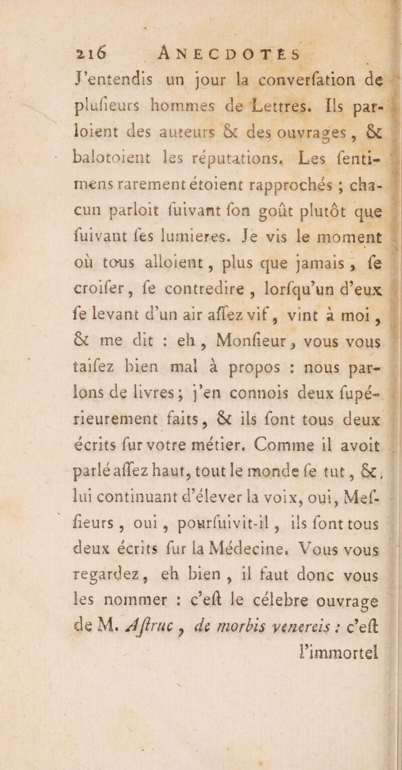 J’entendis un jour la converfation de plufieurs hommes de Lettres. Ils par¬ taient des auteurs & des ouvrages, & balotoient les réputations. Les fenti- mens rarement étoient rapprochés ; cha¬ cun parloit fuivant Ton goût plutôt que fuivant les lumières. Je vis le moment où tous alloient, plus que jamais, fe croifer, fe contredire, lorfqu’un d’eux le levant d’un air allez vif, vint à moi, 6c me dit : eh , Moniteur, vous vous taifez bien mal à propos : nous par¬ lons de livres; j’en connois deux fupé- rieurement faits, &c ils font tous deux écrits fur votre métier. Comme il avoit parlé allez haut, tout le monde fe tut, &, lui continuant d’élever la voix, oui, Mef- fieurs, oui, pourfuivit-il, ils font tous deux écrits fur la Médecine. Vous vous regardez, eh bien , il faut donc vous les nommer : c’eft le célébré ouvrage de M. JJiruc ? de morbis venereis : c’eft l’immortel