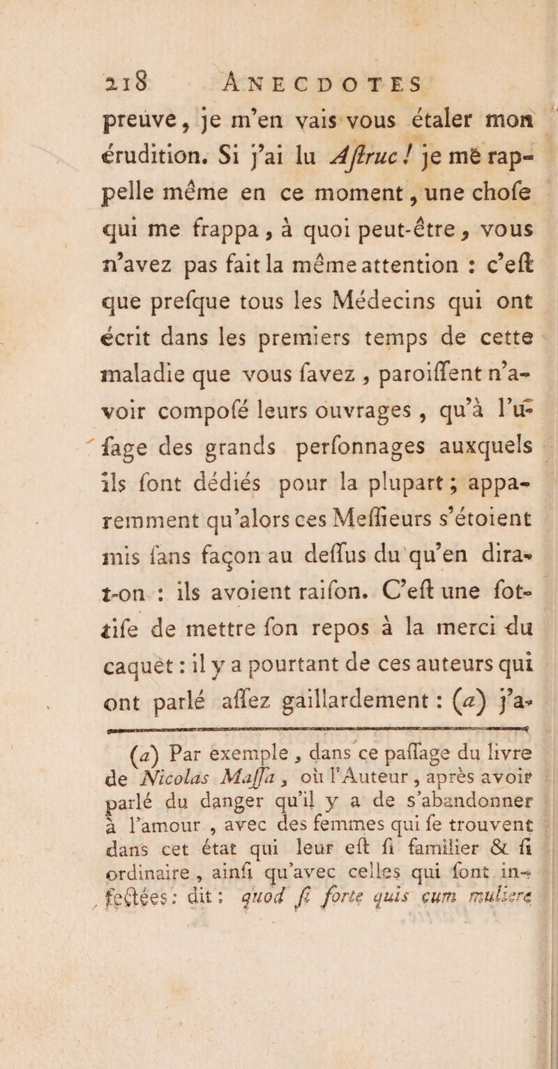 preuve, je m’en vais vous étaler mon érudition. Si j’ai lu AJlruc! je mê rap¬ pelle même en ce moment, une chofe qui me frappa, à quoi peut-être, vous n’avez pas fait la même attention : c’eft que prefque tous les Médecins qui ont écrit dans les premiers temps de cette maladie que vous favez , paroiffent n’a¬ voir compofé leurs ouvrages , qu’à l’u- fage des grands perfonnages auxquels ils font dédiés pour la plupart ; appa¬ remment qu’alors ces Medieurs s’étoient mis fans façon au delTus du qu’en dira^ t-on : ils avoient raifon. C’eft une fot- iife de mettre fon repos à la merci du caquet : il y a pourtant de ces auteurs qui ont parlé allez gaillardement : (a) j’a* (’a) Par exemple * dans ce paffags du livre de Nicolas Mafia , où l’Auteur , après avoir parlé du danger qu’il y a de s’abandonner à l’amour , avec des femmes qui fe trouvent dans cet état qui leur efl fi familier & fi ordinaire , ainfi qu’avec celles qui font in- . ferlées : dit ; quod fi forte qui s cum mulierc