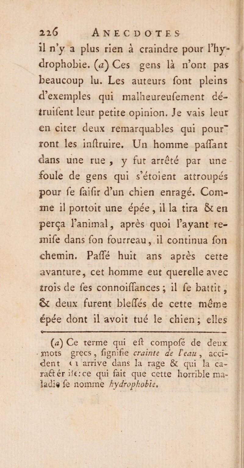 îl n’y a plus rien à craindre pour Phy- drophobie. (<z) Ces gens là n’ont pas beaucoup lu. Les auteurs font pleins d’exemples qui malheureufement dé- iruilent leur petite opinion. Je vais leur en citer deux remarquables qui pour ront les inflruire. Un homme paflant dans une rue , y fut arrêté par une foule de gens qui s’étoient attroupés pour fe faifir d’un chien enragé. Com¬ me il portoit une épée , il la tira & en perça l’animal, après quoi l’ayant re- mife dans Ton fourreau, il continua fon chemin. PaflTé huit ans après cette avanture, cet homme eut querelle avec trois de fes connoiiïances ; il fe battit, & deux furent bleffés de cette même épée dont il avoit tué le chien ; elles ■■ ■ ■■ - ■ . — ■ .- ■ ■ . ■ (æ) Ce terme qui eil compote de deux 3HOts grecs , fignifie crainte de Veau , acci¬ dent i i arrive dans la rage & qui la ca- ra&ér ile:ce qui fait que cette horrible ma¬ ladif fe nomme hydrophobie.