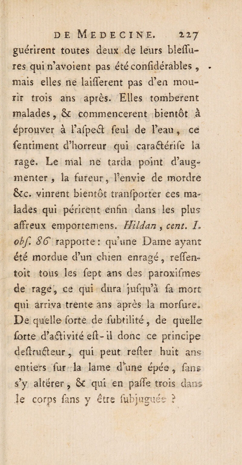 guérirent toutes deux de leurs bleflu- res quin’avoient pas été conlidérables 9 mais elles ne laifferent pas d’en mou» rïr trois ans après. Elles tombèrent malades, & commencèrent bientôt à éprouver à l’afpeét feul de Peau, ce fentiment d’horreur qui caraétérife la rage. Le mal ne tarda point d’aug¬ menter, la fureur, l’envie de mordre &c. vinrent bientôt tranfporter ces ma¬ lades qui périrent enfin dans les plus affreux emportemens. ïïildan , cent. /. obf 8C rapporte: qu’une Dame ayant été mordue d’un chien enragé, reffen- toit tous les fept ans des paroxifmes de rage, ce qui dura jufqu’à fa mort qui arriva trente ans après la morfure» De quelle forte de fubtilité, de quelle forte d’aftivité eft-il donc ce principe de&Tiiéleur, qui peut reffer huit ans entiers fur la lame d’une épée, fans s’y altérer , & qui en palTe trois dans .le corps fans y être fubjuguée ?
