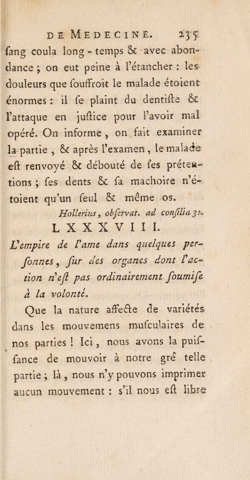 fang coula long - temps & avec abon¬ dance ; on eut peine à l’étancher : les douleurs que fouffroit le malade étoient énormes : il fe plaint du dentifte & l’attaque en juftice pour l’avoir mal opéré. On informe , on fait examiner la partie , & après l’examen , le malade eft renvoyé débouté de les prêter tions ; fes dents & fa mâchoire n’e- toient qu’un feul & même os. Hollerius 3 obfervat. ad conjiha L X X X V I I I. V empire de Vdme dans quelques per- fonnes, fur des organes dont l'ac¬ tion nef pas ordinairement fournif& à la volonté. Que la nature affe&e de variétés dans les mouvemens mufculaires de nos parties ! Ici, nous avons la puif- fance de mouvoir à notre gré telle partie ; là , nous n’y pouvons imprimer aucun mouvement : s’il nous eft libre