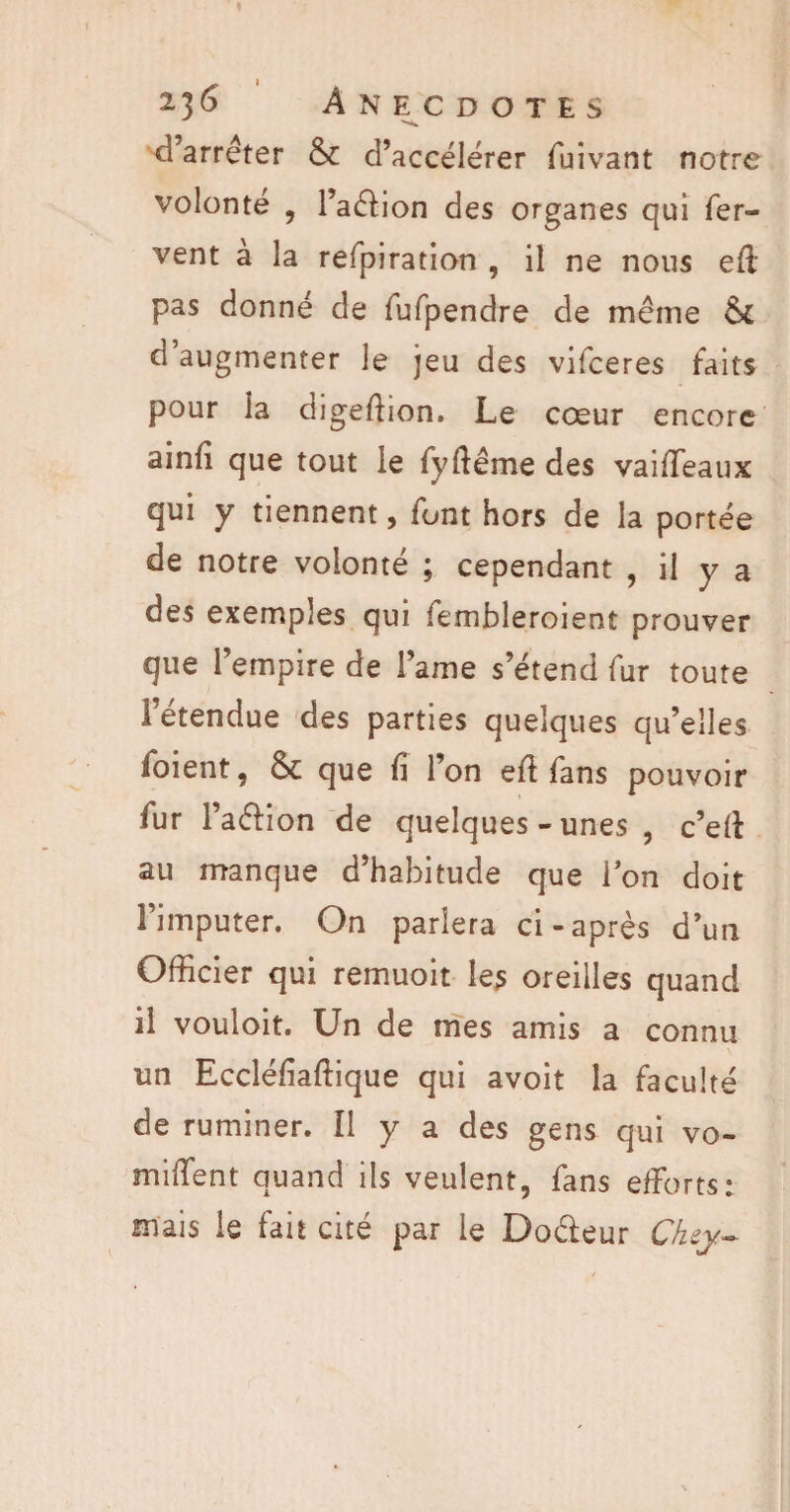 Anecdotes d’arrêter & d’accélérer fuivant notre volonté , l’adion des organes qui fer¬ vent à la refpiration , il ne nous efl: pas donné de fufpendre de même &£ d augmenter le jeu des vifceres faits pour ia digeffion. Le cœur encore ainfi que tout le fyftême des vaiffeaux qui y tiennent, font hors de la portée de notre volonté ; cependant , il y a des exemples qui fembleroient prouver que l’empire de l ame s’étend fur toute l’étendue des parties quelques qu’elles ioient, & que fi l’on eft fans pouvoir fur l’adion de quelques - unes , c’eft au manque d’habitude que ion doit l’imputer. On parlera ci-après d’un Officier qui remuoit les oreilles quand il vouloit. Un de mes amis a connu un Eccléfiaftique qui avoit la faculté de ruminer. Il y a des gens qui vo- miiTent quand ils veulent, fans efforts: mais le fait cité par le Dodeur Ckey-